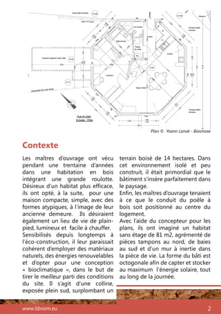 www.libnam.eu 2
Les maîtres d’ouvrage ont vécu
pendant une trentaine d’années
dans une habitation en bois
intégrant une grande roulotte.
Désireux d’un habitat plus efficace,
ils ont opté, à la suite, pour une
maison compacte, simple, avec des
formes atypiques, à l’image de leur
ancienne demeure. Ils désiraient
également un lieu de vie de plain-
pied, lumineux et facile à chauffer.
Sensibilisés depuis longtemps à
l’éco-construction, il leur paraissait
cohérent d’employer des matériaux
naturels, des énergies renouvelables
et d’opter pour une conception
«  bioclimatique  », dans le but de
tirer le meilleur parti des conditions
du site. Il s’agit d’une colline,
exposée plein sud, surplombant un
Contexte
terrain boisé de 14 hectares. Dans
cet environnement isolé et peu
construit, il était primordial que le
bâtiment s’insère parfaitement dans
le paysage.
Enfin, les maîtres d’ouvrage tenaient
à ce que le conduit du poêle à
bois soit positionné au centre du
logement.
Avec l’aide du concepteur pour les
plans, ils ont imaginé un habitat
sans étage de 81 m2, agrémenté de
pièces tampons au nord, de baies
au sud et d’un mur à inertie dans
la pièce de vie. La forme du bâti est
octogonale afin de capter et stocker
au maximum l’énergie solaire, tout
au long de la journée.
Plan © Yoann Lanoë - Biosmose
 