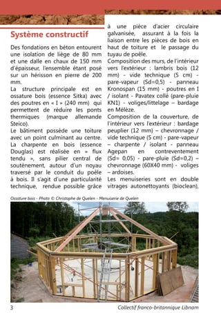 Collectif franco-britannique Libnam3
Système constructif
Des fondations en béton entourent
une isolation de liège de 80 mm
et une dalle en chaux de 150 mm
d’épaisseur, l’ensemble étant posé
sur un hérisson en pierre de 200
mm.
La structure principale est en
ossature bois (essence Sitka) avec
des poutres en « I » (240 mm) qui
permettent de réduire les ponts
thermiques (marque allemande
Steico).
Le bâtiment possède une toiture
avec un point culminant au centre.
La charpente en bois (essence
Douglas) est réalisée en «  flux
tendu  », sans pilier central de
soutènement, autour d’un noyau
traversé par le conduit du poêle
à bois. Il s’agit d’une particularité
technique, rendue possible grâce
à une pièce d’acier circulaire
galvanisée, assurant à la fois la
liaison entre les pièces de bois en
haut de toiture et le passage du
tuyau de poêle.
Composition des murs, de l’intérieur
vers l’extérieur : lambris bois (12
mm) - vide technique (5 cm) -
pare-vapeur (Sd=0,5) - panneau
Kronospan (15 mm) - poutres en I
/ isolant - Pavatex collé (pare-pluie
KN1) - voliges/littelage – bardage
en Mélèze.
Composition de la couverture, de
l’intérieur vers l’extérieur : bardage
peuplier (12 mm) – chevronnage /
vide technique (5 cm) - pare-vapeur
– charpente / isolant - panneau
Agepan en contreventement
(Sd= 0,05) - pare-pluie (Sd=0,2) –
chevronnage (60X40 mm) - voliges
– ardoises.
Les menuiseries sont en double
vitrages autonettoyants (bioclean),
Ossature bois - Photo © Christophe de Quelen - Menuiserie de Quelen
 