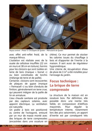 www.libnam.eu 4
avec effet anti-reflet froid, de la
marque Minco.
L’isolation est réalisée avec de la
ouate de cellulose insufflée (22 cm
en murs et 38 cm en toiture), hormis
pour les cloisons qui sont isolées en
laine de bois (marque «  Isonat  »)
ou bien constituées de torchis
(mélange de terre et de paille).
Certaines cloisons sont recouvertes
de plaques de gypse (marque
« Fermacell ») ou bien d’enduits de
finition, généralement en terre crue,
qui peuvent intégrer de la paille de
lin en armature.
L’eau chaude sanitaire est produite
par des capteurs solaires, avec
appoint électrique. La ventilation
est naturelle.
Un poêle à bois est positionné
au centre de l’octogone, entouré
par un mur de masse monté avec
des briques de terre compressées
(encastrées dans une ossature en
chêne). Ce mur permet de stocker
les calories issues du chauffage à
bois et d’apporter de l’inertie à la
maison. Il sert aussi de régulateur
hygrométrique.
Une citerne de récupération d’eau
de pluie de 3 m3 a été installée pour
l’arrosage du jardin.
Focus technique :
La brique de terre
compressée
La structure de la maison est en
ossature bois. Par définition, elle
possède donc une inertie très
faible, en comparaison d’édifices
maçonnés. Pour réguler la
température interne, notamment
lors des pics saisonniers, un apport
d’inertie est par conséquent très
Noyau central - Photo © Christophe de Quelen - Menuiserie de Quelen
 