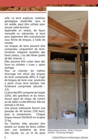 Collectif franco-britannique Libnam5
utile. La terre argileuse, matériau
géologique disponible sous le
sol arable, peut être utilisée pour
assurer cette fonction.
Applicable en enduit, de façon
manuelle ou mécanisée, la terre
peut également être manufacturée
sous forme de briques, à l’aide de
moules.
Les briques de terre peuvent être
composées uniquement de terre.
Certaines intègrent toutefois des
liants (chaux…) ou des fibres (paille
de blé, chanvre…).
Elles peuvent être cuites dans des
fours ou utilisées «  crues  », après
séchage.
Pour ce chantier, les maîtres
d’ouvrage ont choisi des briques
de terre compressée (BTC). Il s’agit
de briques de terre crue produites
à partir d’une terre tamisée, très
fortement comprimée (densité  :
2,2).
La terre des BTC comporte de l’argile
(15%), des gravillons et du limon.
Aucun ajout de chaux, de ciment
ou de sable n’a été effectué. Elle est
tamisée à 10 mm.
Une presse ambulante fournit une
poussée de 40 tonnes (150 bars),
pour la compression. Chaque
brique mesure 10x20x30 cm et pèse
13 kg.
Sur chantier, elles peuvent être
posées sur toutes les faces, collées
avec une barbotine de terre
très liquide, sur un lit de pose
Poêle et brique de terre - Photo © Servane
Guihaire - Constructys Bretagne
 