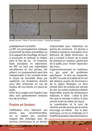 www.libnam.eu 6
préalablement humidifié.
La BTC est principalement indiquée
à proximité de baies ensoleillées ou
d’un appareil de chauffage, de façon
à accumuler et restituer la chaleur
dans le lieu de vie. En revanche,
faute d’analyses en laboratoire,
les BTC ne sont pas exploitables
actuellement en mur porteur. Par
ailleurs, un soubassement peut être
indispensable si l’on souhaite éviter
le risque de remontée d’eau par
capillarité. Les fondations doivent
aussi être renforcées en cas de
hauteur de mur élevée, en raison du
poids.
Enfin, leurs angles sont fragiles mais
elles sont généralement enduites
lors de la finition.
Freins et leviers
L’édification d’un bâtiment aux
formes peu conventionnelles,
sur un espace peu construit,
exigeait des échanges avec les
services communaux et un dossier
irréprochable pour l’obtention du
permis de construire. Ce dernier a
d’ailleurs imposé la conception d’un
bâtiment de faible dimension, ce
qui a conduit à choisir de la ouate
de cellulose en isolation, plutôt que
de la paille, pour limiter l’épaisseur
des murs.
L’approvisionnement en matériaux
n’a pas posé de problèmes
spécifiques  : le bois de charpente,
les BTC, la ouate et la paille de lin ont
été obtenus auprès de fournisseurs
de la région Bretagne. La terre
utilisée dans les enduits est extraite
du site. Les autres matériaux étaient
disponibles auprès de distributeurs
habituels. A noter  : c’était la 1ère
fois que la centrale à béton la plus
proche livrait du béton de chaux.
La coordination et le suivi de
chantier ont été assurés par le maître
d’ouvrage lui-même. Sur le plan
technique, ce fut un challenge car il
futdifficiled’obtenirdesinformations
Briques de terre - Photo © Servane Guihaire - Constructys Bretagne
 