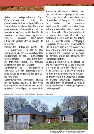 Collectif franco-britannique Libnam7
fiables et indépendantes. Dans
l’éco-construction, dit-il, les
connaissances sont « éparpillées ».
Les professionnels sont en démarche
permanente d’innovation et ne
maîtrisent qu’une partie limitée de
savoirs. Heureusement, quelques
experts, comme Jean-Pierre
Oliva, ont publié des ouvrages de
référence.
Parmi les différents postes, le
«  terrassement  » a été le plus
compliqué, du fait de la nature très
caillouteuse du sol. L’ensemble
terrassement, assainissement
et tranchées pour les réseaux
représente près de 15 000 €.
L’édification de la charpente a
constitué un défi technique (voir
plus haut) et engendré un surcoût
de 40 à 50%.
L’aménagement intérieur réalisé
en autoconstruction, a démontré
la simplicité de mise en œuvre du
matériau terre : il peut se retravailler
à volonté, de façon créative, sans
déchets et sans risque pour la peau.
Dans le but de maîtriser les
différentes techniques, les acteurs
du chantier ont beaucoup
expérimenté, visité des chantiers,
échangé avec des pairs ou suivi des
formations (Ex : Tiez Breiz, Arfab…).
Le concepteur, en plus de ses
diplômes, a suivi une spécialisation
sur la construction écologique
(Eskemm formation). L’association
ECOB, créée afin de regrouper des
artisans du Centre Ouest Bretagne,
a également favorisé un partage
de savoirs entre les artisans, sur
l‘écoconstruction.
Chacun progresse, à l’occasion de
chantiers comme celui-ci : le maçon
y a réalisé sa 1ère dalle de chaux.
A posteriori, si le chantier était à
refaire, compte-tenu de la hauteur
du bâtiment et de l’absence d’étage,
le maître d’ouvrage modifierait
probablement le débord de toiture
pour maximiser davantage l’apport
solaire passif.
Façade Sud - Photo © Servane Guihaire - Constructys Bretagne
 