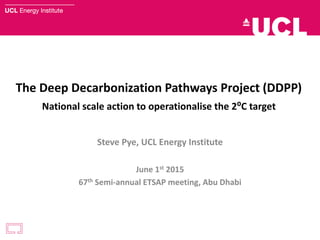 The Deep Decarbonization Pathways Project (DDPP)
National scale action to operationalise the 2⁰C target
Steve Pye, UCL Energy Institute
June 1st 2015
67th Semi-annual ETSAP meeting, Abu Dhabi
 