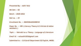 Presented By :- Aditi Vala
MA Sem :- 02
Batch :- 2020-2022
Roll no. :- 01
Enrollment No. :- 3069206420200018
Paper No. :- 109 ( Literary Theory & Criticism & Indian
Aesthetic )
Topic :- Vakrokti as a Theory : Language of Literature
Email id :- valaaditi203@gmail.com
Submitted to :- S.B.Gardi Department Of English, MKBU.
 