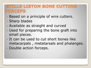 STILLE LISTON BONE CUTTING
FORCEPS
 Based on a principle of wire cutters.
 Sharp blades
 Available as straight and curved
 Used for preparing the bone graft into
small pieces.
 It can be used to cut short bones like
metacarpals , metatarsals and phalanges.
 Double action forceps.
 