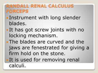 RANDALL RENAL CALCULUS
FORCEPS
 Instrument with long slender
blades.
 It has got screw joints with no
locking mechanism.
 The blades are curved and the
jaws are fenestrated for giving a
firm hold on the stone.
 It is used for removing renal
calculi.
 