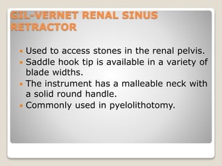 GIL-VERNET RENAL SINUS
RETRACTOR
 Used to access stones in the renal pelvis.
 Saddle hook tip is available in a variety of
blade widths.
 The instrument has a malleable neck with
a solid round handle.
 Commonly used in pyelolithotomy.
 