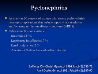 Pyelonephritis As many as 20 percent of women with severe pyelonephritis develop complications that include septic shock syndrome and/or acute respiratory distress syndrome (ARDS)  Other complications include: Bacteremia 17 % Respiratory insufficiency 7 % Renal dysfunction 2 %  Anemia 23 %  (hemolysis mediated by endotoxin) Am J Obstet Gynecol 1991 Feb;164(2):587-90 Baillieres Clin Obstet Gynaecol 1994 Jun;8(2):353-73. 