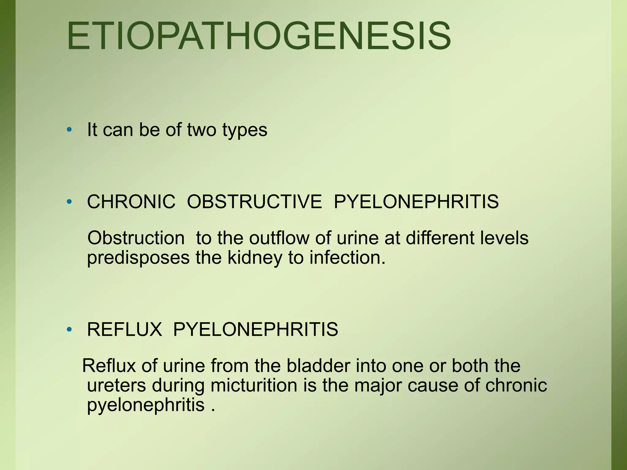 ETIOPATHOGENESIS
• It can be of two types
• CHRONIC OBSTRUCTIVE PYELONEPHRITIS
Obstruction to the outflow of urine at different levels
predisposes the kidney to infection.
• REFLUX PYELONEPHRITIS
Reflux of urine from the bladder into one or both the
ureters during micturition is the major cause of chronic
pyelonephritis .
 