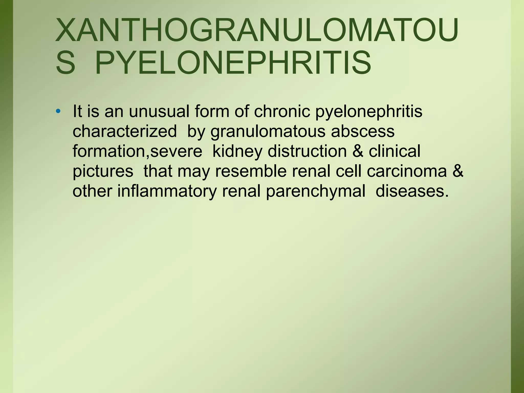 XANTHOGRANULOMATOU
S PYELONEPHRITIS
• It is an unusual form of chronic pyelonephritis
characterized by granulomatous abscess
formation,severe kidney distruction & clinical
pictures that may resemble renal cell carcinoma &
other inflammatory renal parenchymal diseases.
 