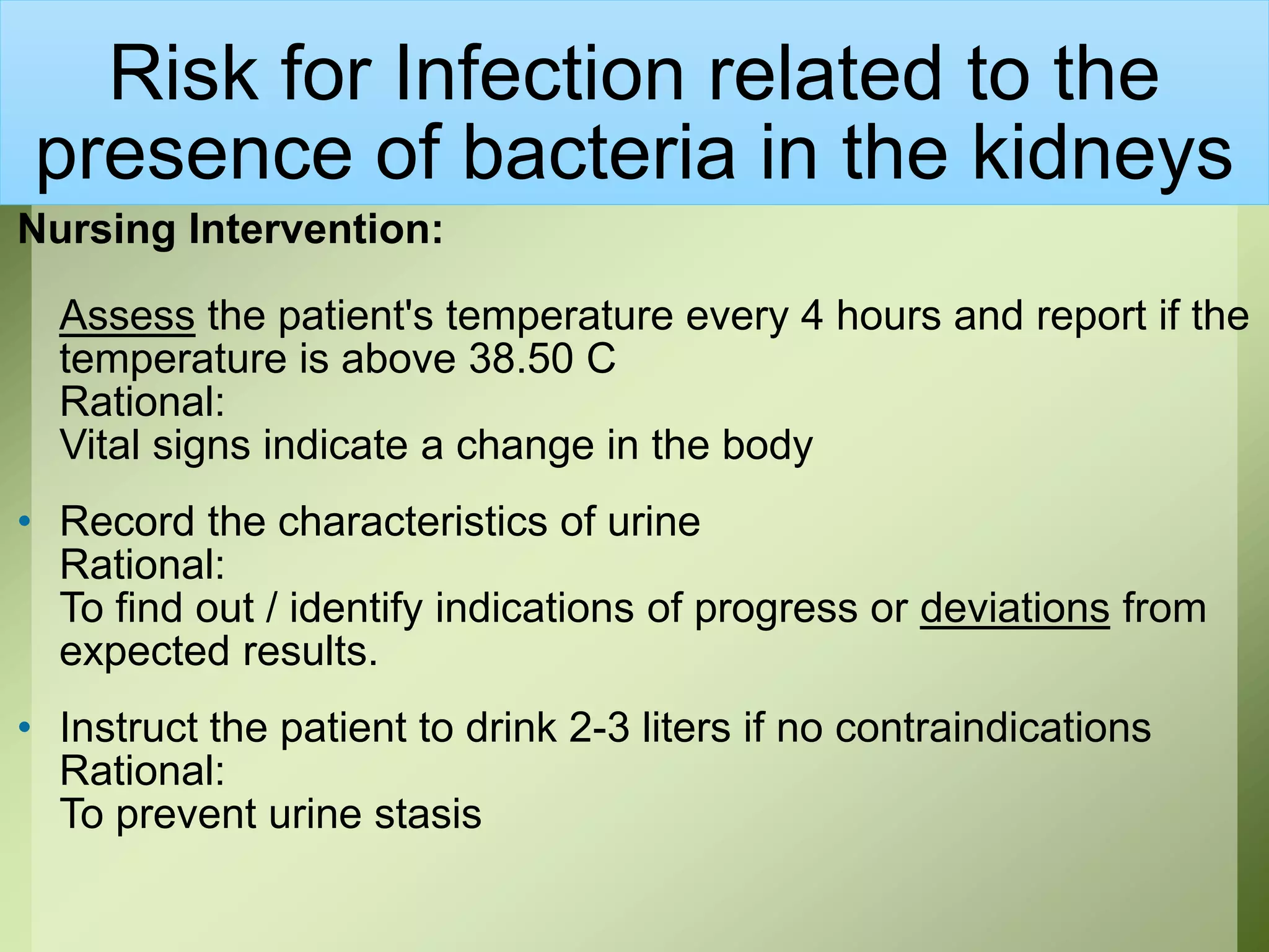 Risk for Infection related to the
presence of bacteria in the kidneys
Nursing Intervention:
Assess the patient's temperature every 4 hours and report if the
temperature is above 38.50 C
Rational:
Vital signs indicate a change in the body
• Record the characteristics of urine
Rational:
To find out / identify indications of progress or deviations from
expected results.
• Instruct the patient to drink 2-3 liters if no contraindications
Rational:
To prevent urine stasis
 