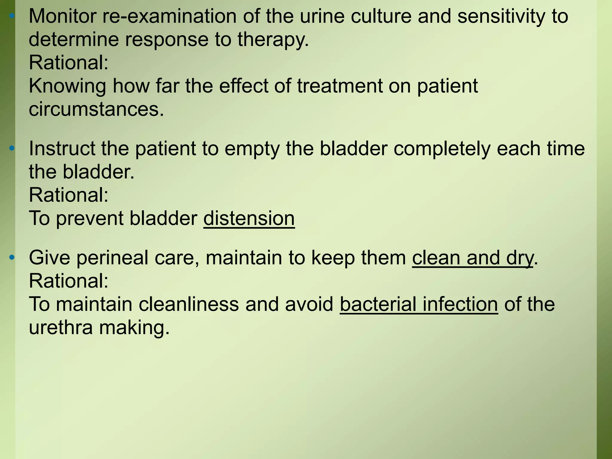 • Monitor re-examination of the urine culture and sensitivity to
determine response to therapy.
Rational:
Knowing how far the effect of treatment on patient
circumstances.
• Instruct the patient to empty the bladder completely each time
the bladder.
Rational:
To prevent bladder distension
• Give perineal care, maintain to keep them clean and dry.
Rational:
To maintain cleanliness and avoid bacterial infection of the
urethra making.
 