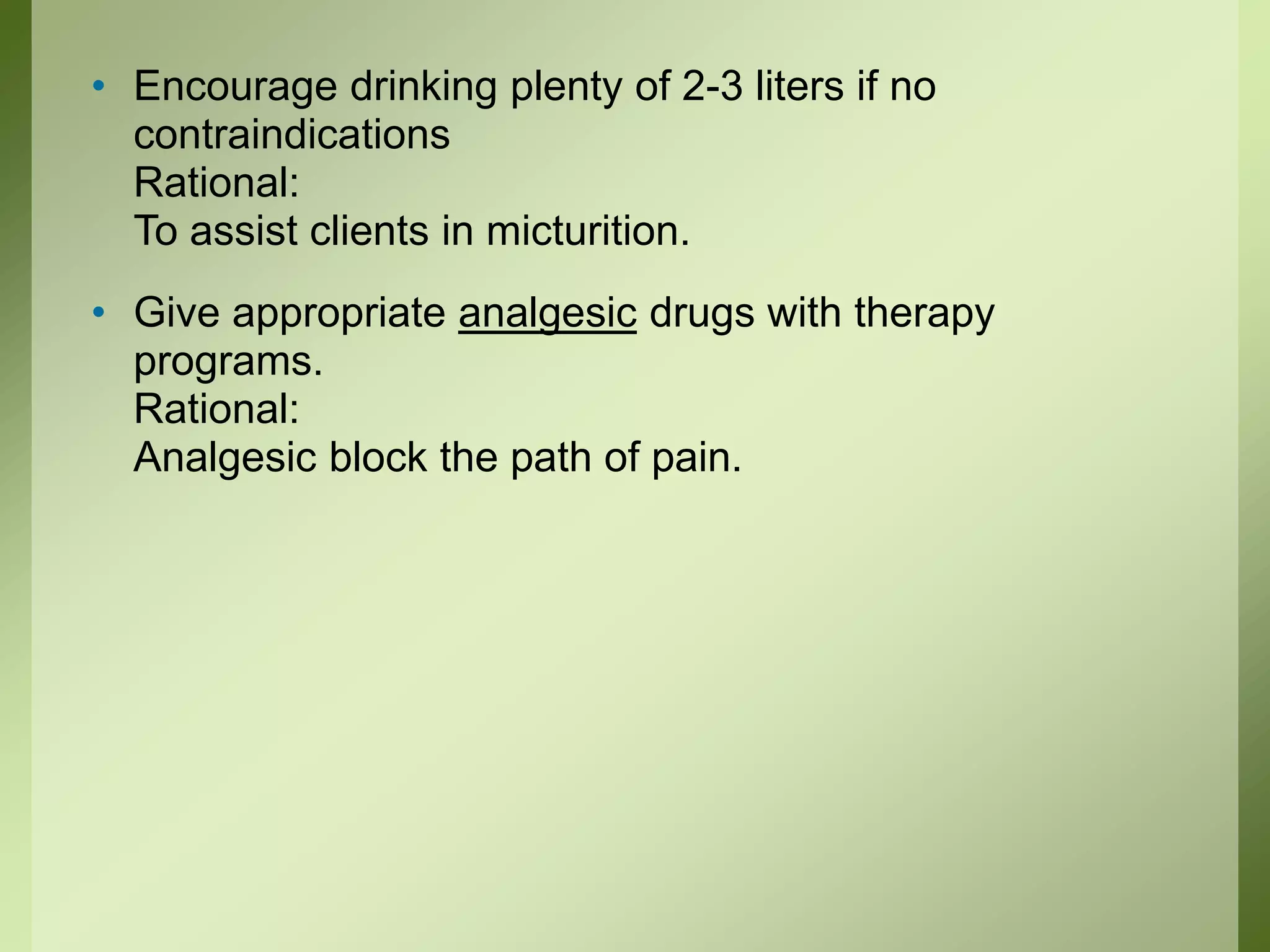 • Encourage drinking plenty of 2-3 liters if no
contraindications
Rational:
To assist clients in micturition.
• Give appropriate analgesic drugs with therapy
programs.
Rational:
Analgesic block the path of pain.
 