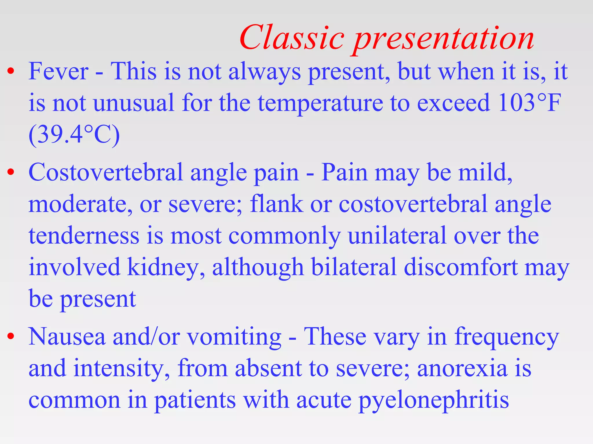 Classic presentation
• Fever - This is not always present, but when it is, it
is not unusual for the temperature to exceed 103°F
(39.4°C)
• Costovertebral angle pain - Pain may be mild,
moderate, or severe; flank or costovertebral angle
tenderness is most commonly unilateral over the
involved kidney, although bilateral discomfort may
be present
• Nausea and/or vomiting - These vary in frequency
and intensity, from absent to severe; anorexia is
common in patients with acute pyelonephritis
 