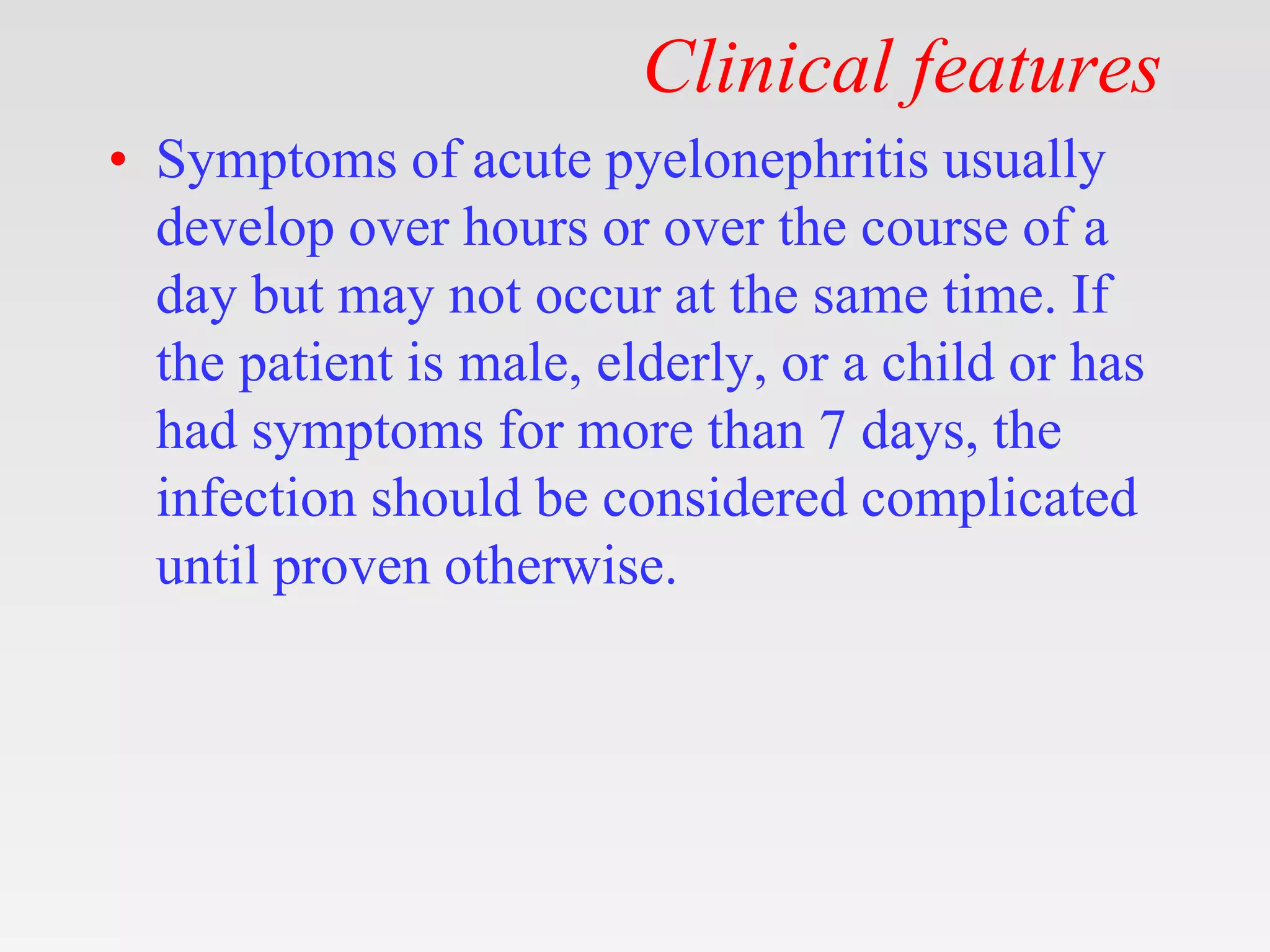 Clinical features
• Symptoms of acute pyelonephritis usually
develop over hours or over the course of a
day but may not occur at the same time. If
the patient is male, elderly, or a child or has
had symptoms for more than 7 days, the
infection should be considered complicated
until proven otherwise.
 