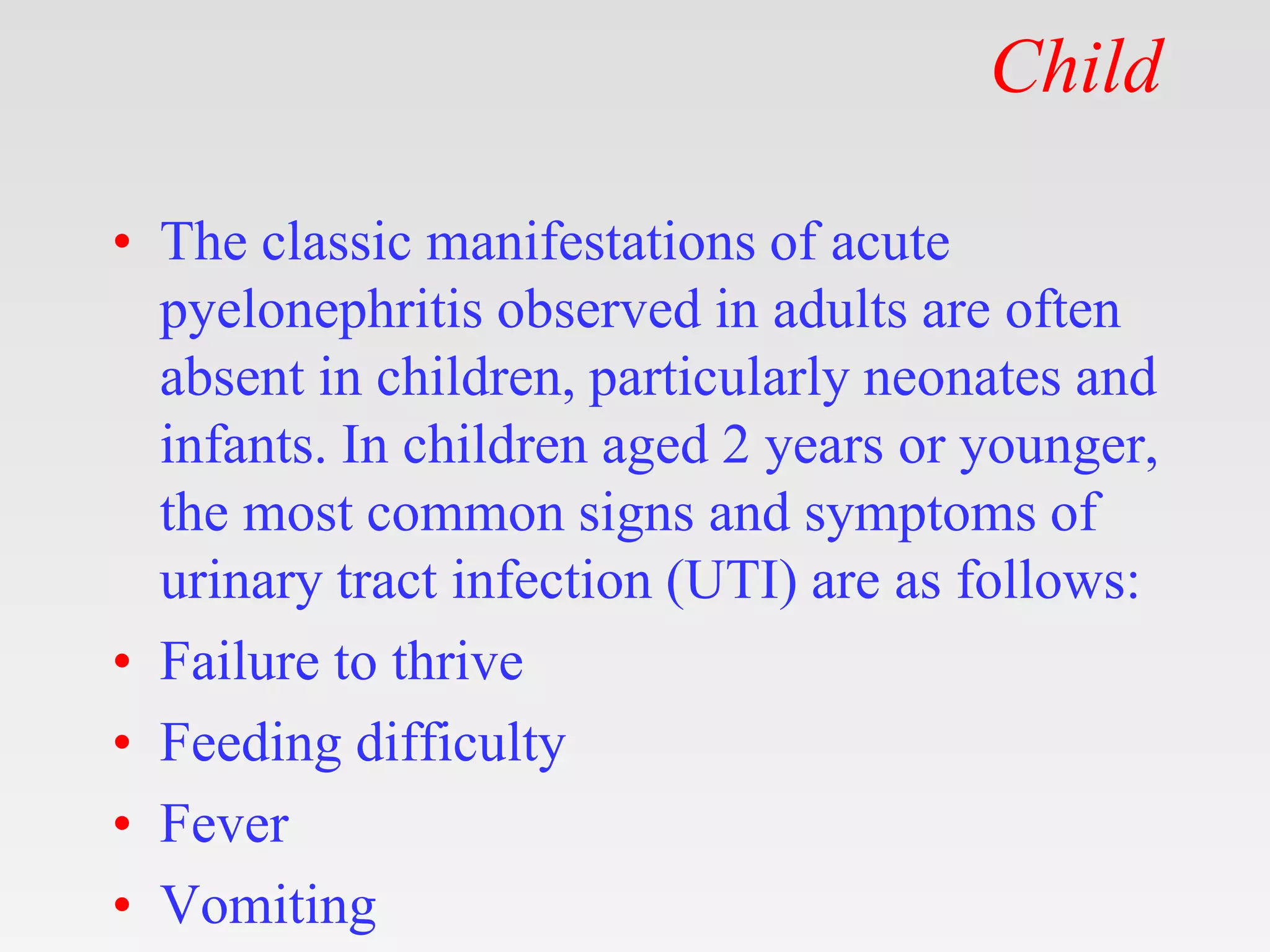 Child
• The classic manifestations of acute
pyelonephritis observed in adults are often
absent in children, particularly neonates and
infants. In children aged 2 years or younger,
the most common signs and symptoms of
urinary tract infection (UTI) are as follows:
• Failure to thrive
• Feeding difficulty
• Fever
• Vomiting
 