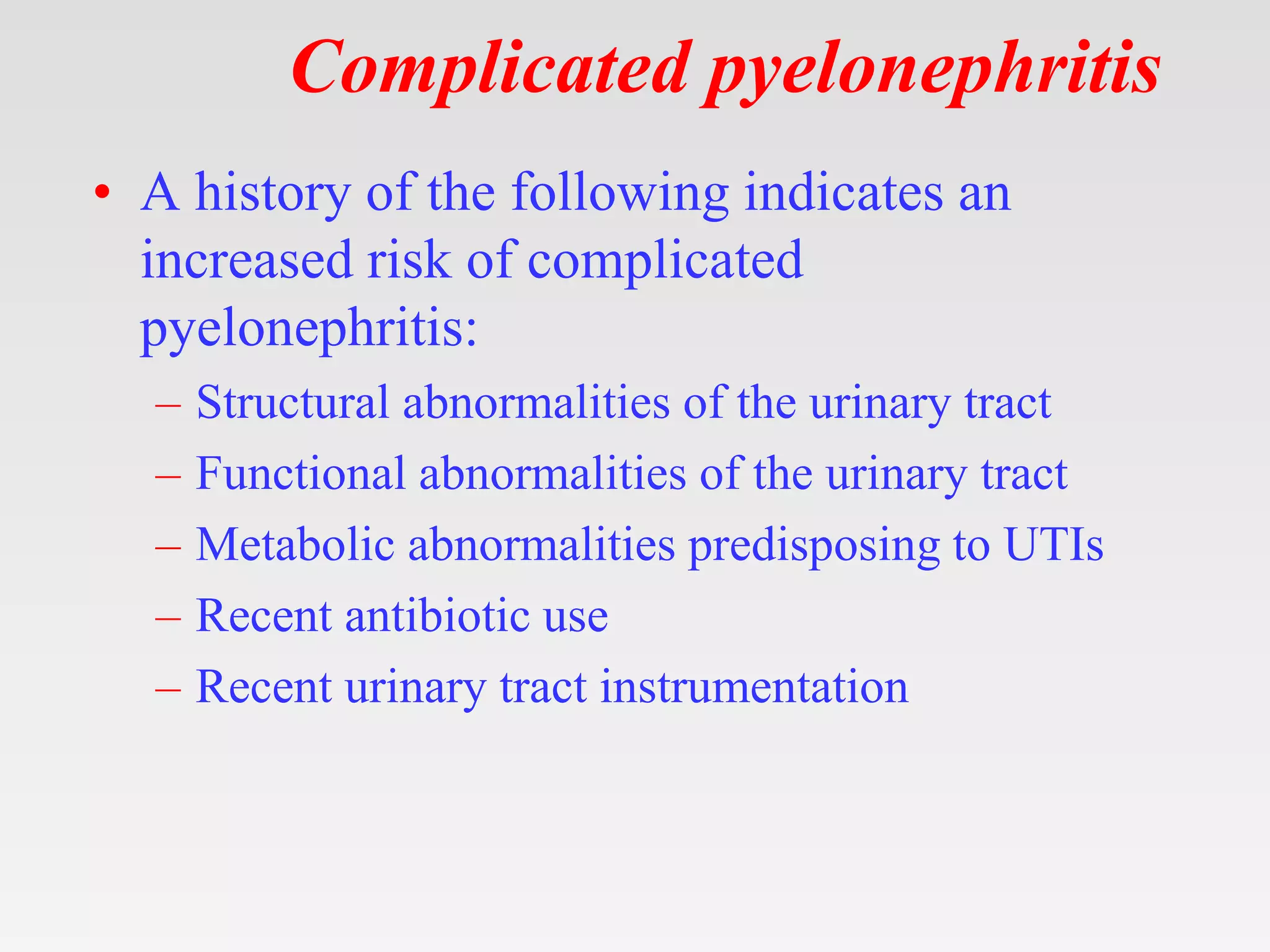 Complicated pyelonephritis
• A history of the following indicates an
increased risk of complicated
pyelonephritis:
– Structural abnormalities of the urinary tract
– Functional abnormalities of the urinary tract
– Metabolic abnormalities predisposing to UTIs
– Recent antibiotic use
– Recent urinary tract instrumentation
 
