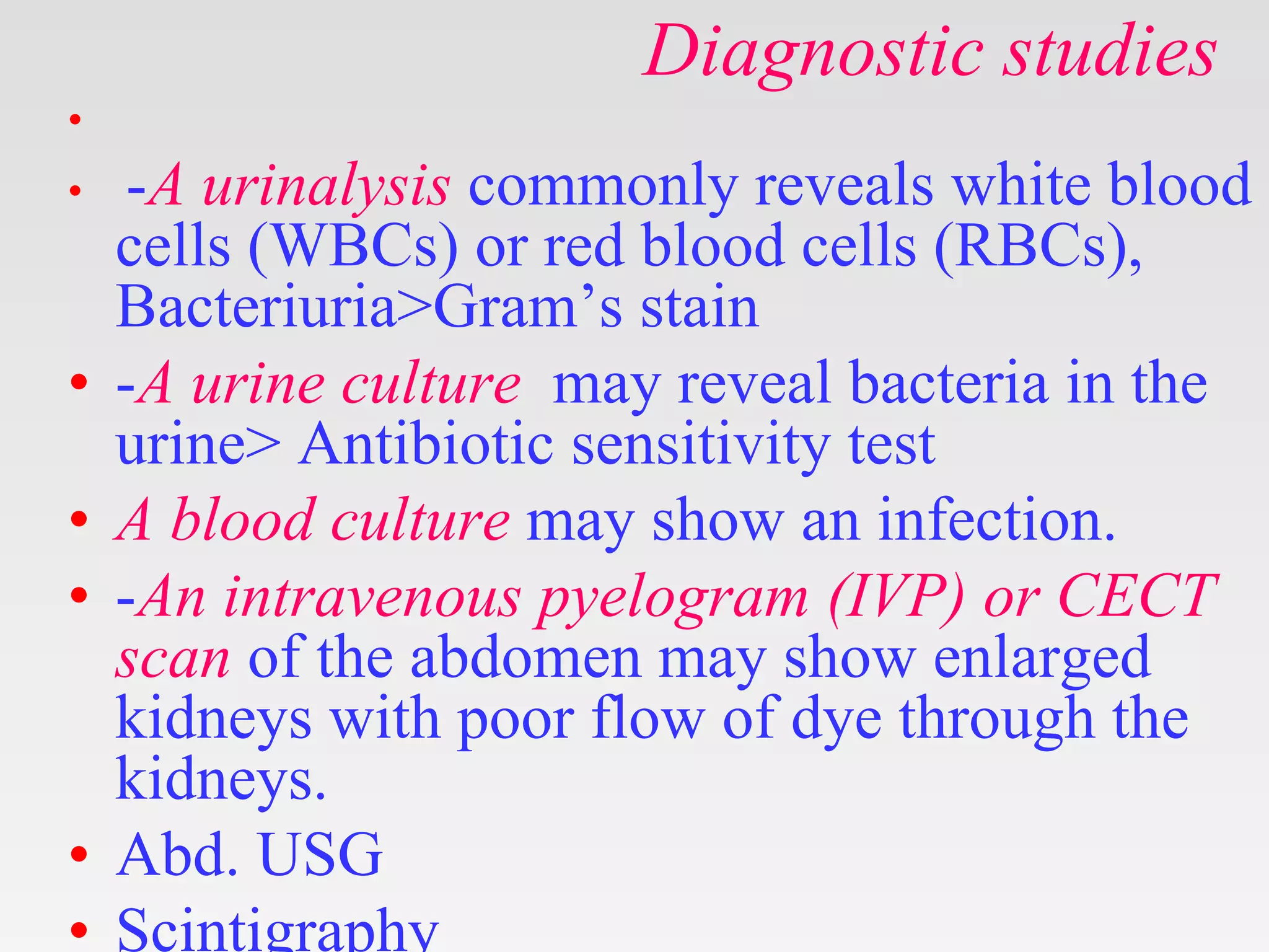 Diagnostic studies
•
• -A urinalysis commonly reveals white blood
cells (WBCs) or red blood cells (RBCs),
Bacteriuria>Gram’s stain
• -A urine culture may reveal bacteria in the
urine> Antibiotic sensitivity test
• A blood culture may show an infection.
• -An intravenous pyelogram (IVP) or CECT
scan of the abdomen may show enlarged
kidneys with poor flow of dye through the
kidneys.
• Abd. USG
• Scintigraphy
 