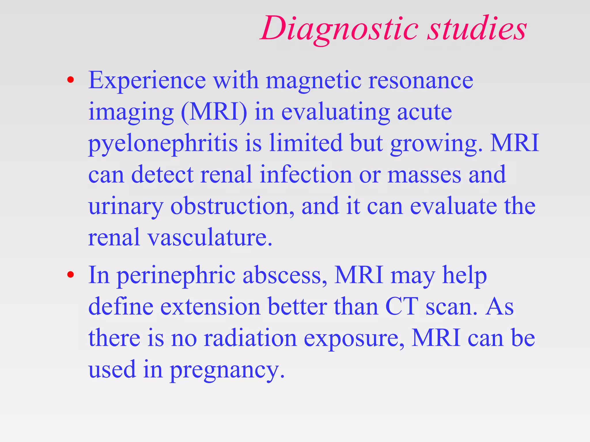Diagnostic studies
• Experience with magnetic resonance
imaging (MRI) in evaluating acute
pyelonephritis is limited but growing. MRI
can detect renal infection or masses and
urinary obstruction, and it can evaluate the
renal vasculature.
• In perinephric abscess, MRI may help
define extension better than CT scan. As
there is no radiation exposure, MRI can be
used in pregnancy.
 