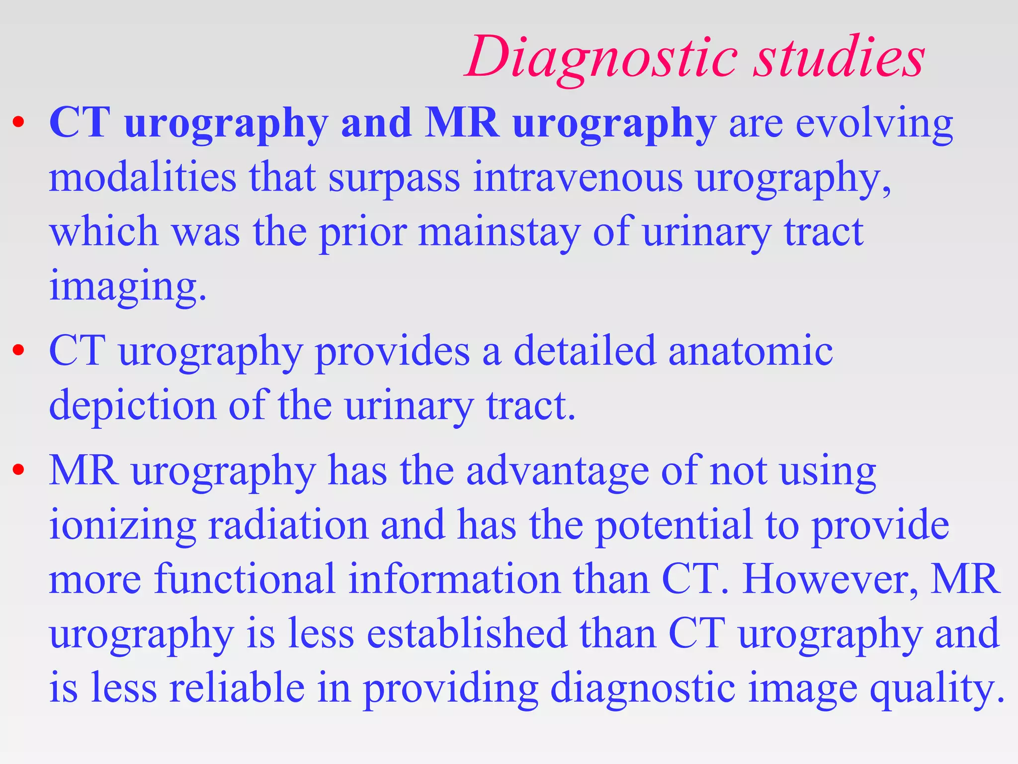 Diagnostic studies
• CT urography and MR urography are evolving
modalities that surpass intravenous urography,
which was the prior mainstay of urinary tract
imaging.
• CT urography provides a detailed anatomic
depiction of the urinary tract.
• MR urography has the advantage of not using
ionizing radiation and has the potential to provide
more functional information than CT. However, MR
urography is less established than CT urography and
is less reliable in providing diagnostic image quality.
 