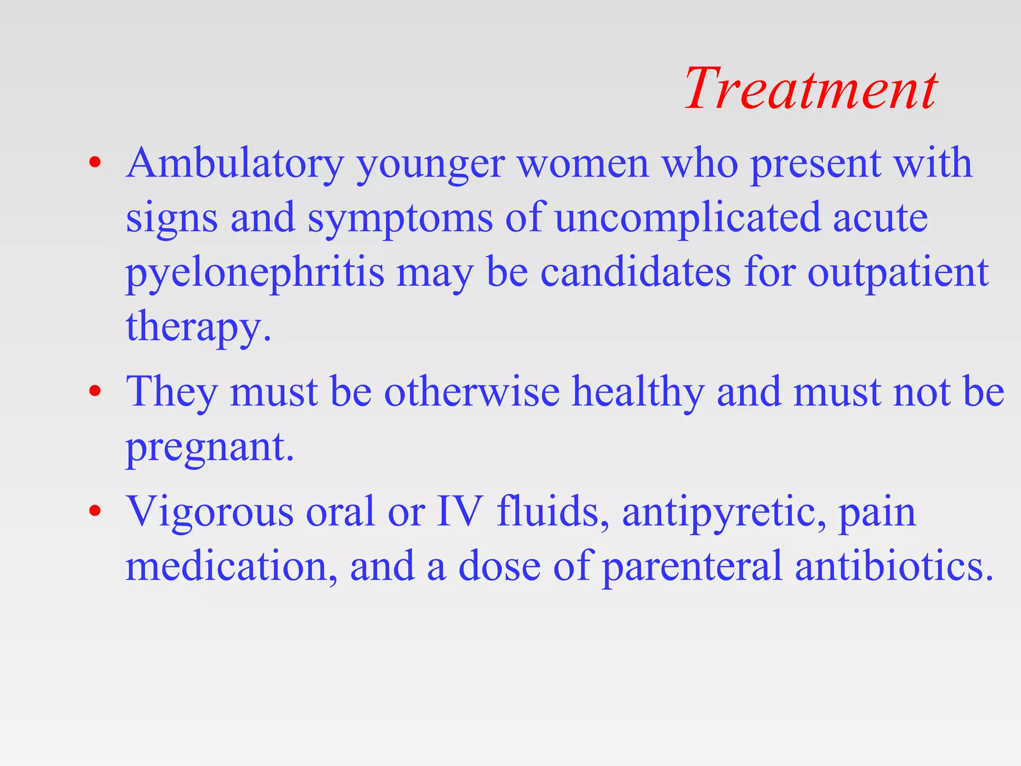 Treatment
• Ambulatory younger women who present with
signs and symptoms of uncomplicated acute
pyelonephritis may be candidates for outpatient
therapy.
• They must be otherwise healthy and must not be
pregnant.
• Vigorous oral or IV fluids, antipyretic, pain
medication, and a dose of parenteral antibiotics.
 