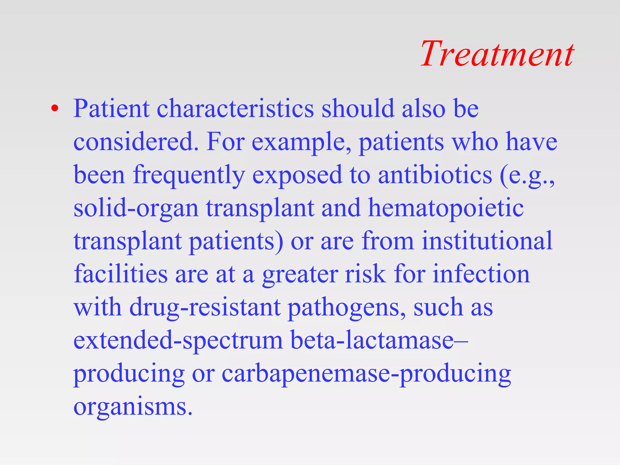 Treatment
• Patient characteristics should also be
considered. For example, patients who have
been frequently exposed to antibiotics (e.g.,
solid-organ transplant and hematopoietic
transplant patients) or are from institutional
facilities are at a greater risk for infection
with drug-resistant pathogens, such as
extended-spectrum beta-lactamase–
producing or carbapenemase-producing
organisms.
 