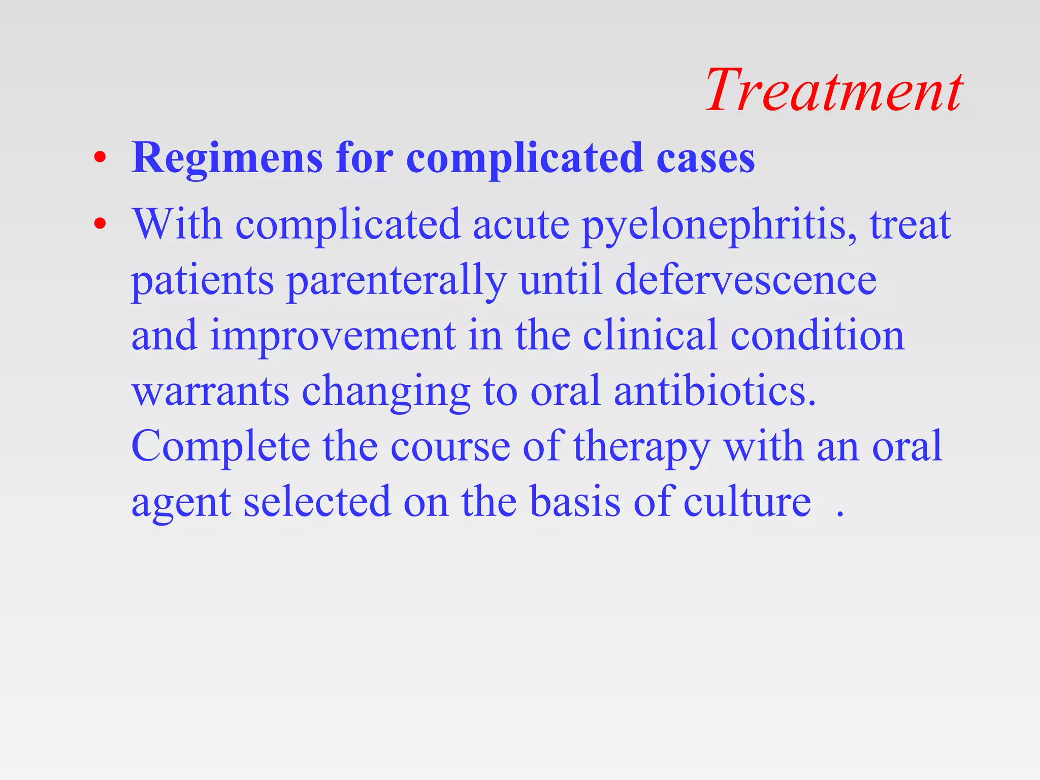 Treatment
• Regimens for complicated cases
• With complicated acute pyelonephritis, treat
patients parenterally until defervescence
and improvement in the clinical condition
warrants changing to oral antibiotics.
Complete the course of therapy with an oral
agent selected on the basis of culture .
 