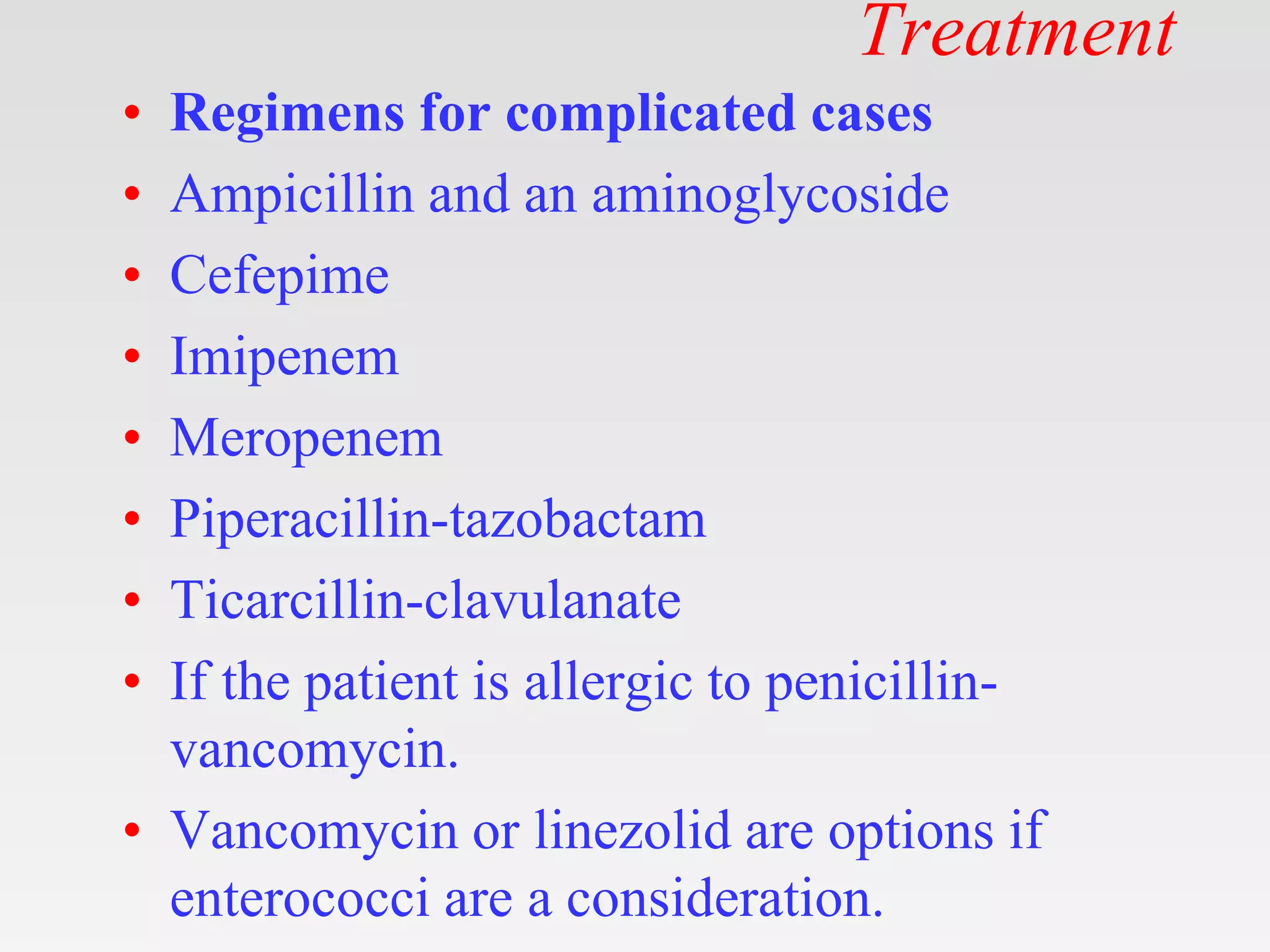 Treatment
• Regimens for complicated cases
• Ampicillin and an aminoglycoside
• Cefepime
• Imipenem
• Meropenem
• Piperacillin-tazobactam
• Ticarcillin-clavulanate
• If the patient is allergic to penicillin-
vancomycin.
• Vancomycin or linezolid are options if
enterococci are a consideration.
 