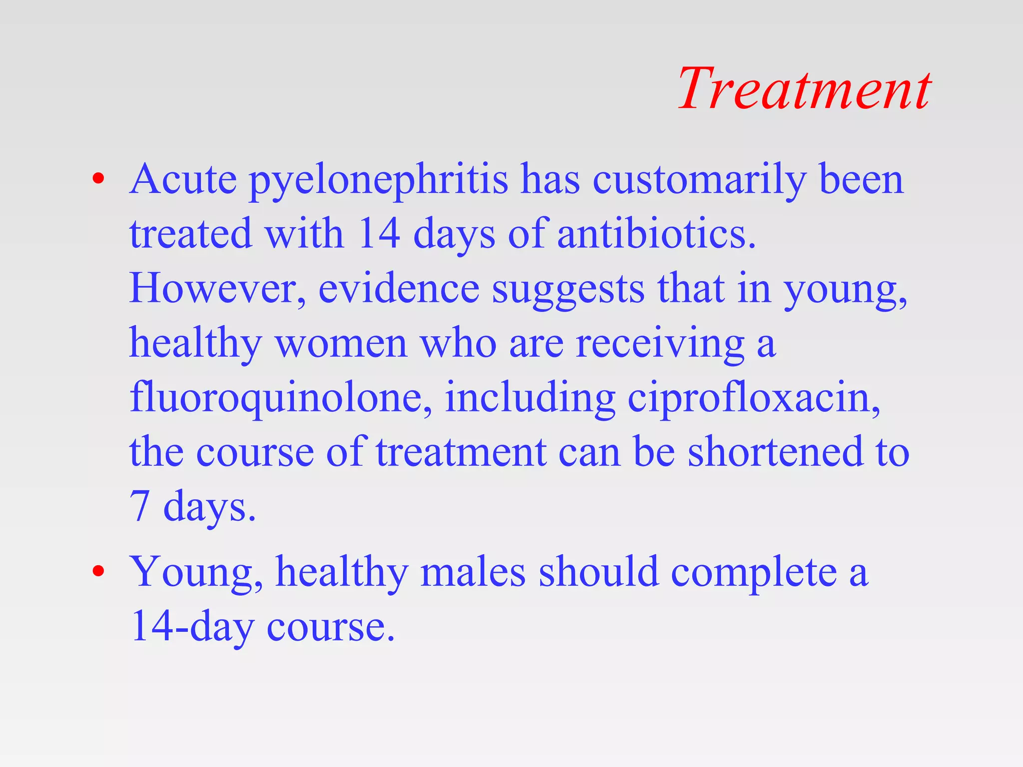 Treatment
• Acute pyelonephritis has customarily been
treated with 14 days of antibiotics.
However, evidence suggests that in young,
healthy women who are receiving a
fluoroquinolone, including ciprofloxacin,
the course of treatment can be shortened to
7 days.
• Young, healthy males should complete a
14-day course.
 