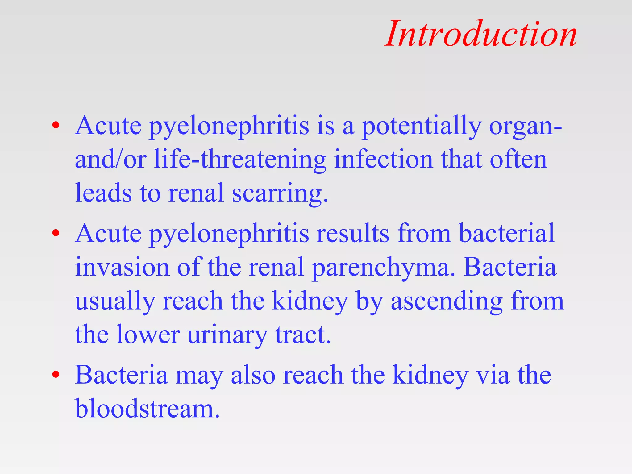 Introduction
• Acute pyelonephritis is a potentially organ-
and/or life-threatening infection that often
leads to renal scarring.
• Acute pyelonephritis results from bacterial
invasion of the renal parenchyma. Bacteria
usually reach the kidney by ascending from
the lower urinary tract.
• Bacteria may also reach the kidney via the
bloodstream.
 