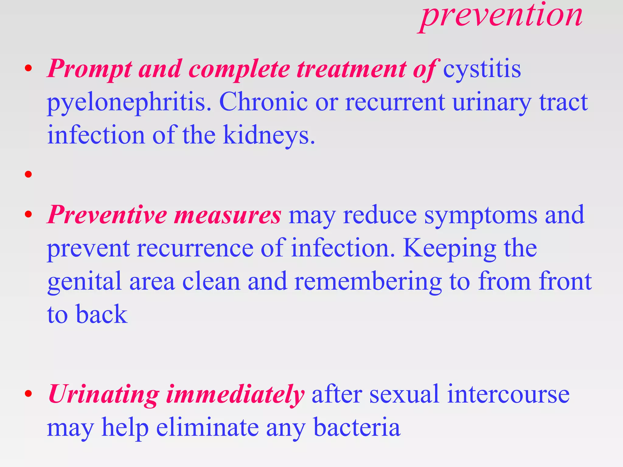 prevention
• Prompt and complete treatment of cystitis
pyelonephritis. Chronic or recurrent urinary tract
infection of the kidneys.
•
• Preventive measures may reduce symptoms and
prevent recurrence of infection. Keeping the
genital area clean and remembering to from front
to back
• Urinating immediately after sexual intercourse
may help eliminate any bacteria
 
