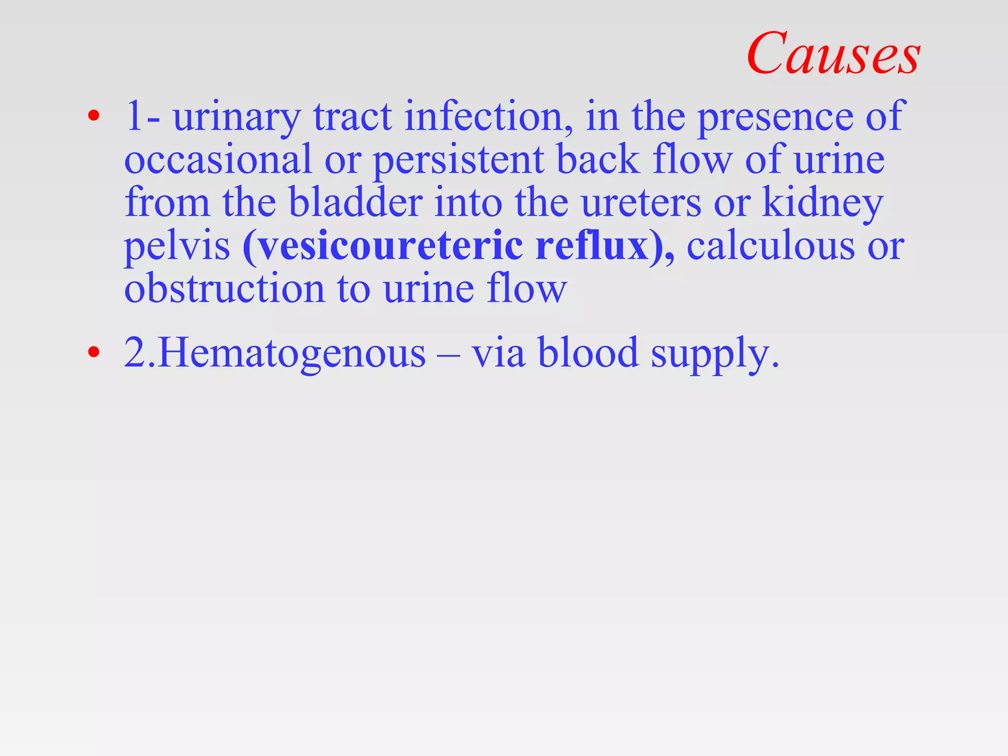 Causes
• 1- urinary tract infection, in the presence of
occasional or persistent back flow of urine
from the bladder into the ureters or kidney
pelvis (vesicoureteric reflux), calculous or
obstruction to urine flow
• 2.Hematogenous – via blood supply.
 