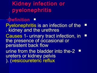 Kidney infection or
Kidney infection or
pyelonephritis
pyelonephritis

Definition
Definition
:
:

Pyelonephritis
Pyelonephritis is an infection of the
is an infection of the
kidney and the urethres
kidney and the urethres
.
.

Causes
Causes 1- urinary tract infection, in
1- urinary tract infection, in
the presence of occasional or
the presence of occasional or
persistent back flow
persistent back flow

2
2
-
-
urine from the bladder into the
urine from the bladder into the
ureters or kidney pelvis
ureters or kidney pelvis
(
(vesicoureteric reflux
vesicoureteric reflux
(.
(.
 