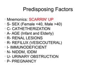 Predisposing Factors
l
Mnemonics: SCARRIN' UP
l
S- SEX (Female <40, Male >40)
l
C- CATHETHERIZATION
l
A- AGE (Infant and Elderly)
l
R- RENAL LESIONS
l
R- REFILUX (VESICOUTERAL)
l
I- IMMUNODEFICIENT
l
N- NIDDM, IDDM
l
U- URINARY OBSTRUCTION
l
P- PREGNANCY
 