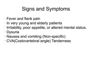 Signs and Symptoms
l
Fever and flank pain
l
In very young and elderly patients
l
Irritability, poor appetite, or altered mental status.
l
Dysuria
l
Nausea and vomiting (Non-specific)
l
CVA(Costovertebral angle) Tenderness
 