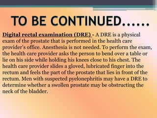 Digital rectal examination (DRE) - A DRE is a physical
exam of the prostate that is performed in the health care
provider’s office. Anesthesia is not needed. To perform the exam,
the health care provider asks the person to bend over a table or
lie on his side while holding his knees close to his chest. The
health care provider slides a gloved, lubricated finger into the
rectum and feels the part of the prostate that lies in front of the
rectum. Men with suspected pyelonephritis may have a DRE to
determine whether a swollen prostate may be obstructing the
neck of the bladder.
 