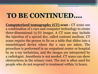Computerized tomography (CT) scan - CT scans use
a combination of x rays and computer technology to create
three-dimensional (3-D) images. A CT scan may include
the injection of a special dye, called contrast medium. CT
scans require the person to lie on a table that slides into a
tunnelshaped device where the x rays are taken. The
procedure is performed in an outpatient center or hospital
by an x-ray technician, and the images are interpreted by
a radiologist. Anesthesia is not needed. CT scans can show
obstructions in the urinary tract. The test is often used for
people who do not respond to treatment within 72 hours.
 