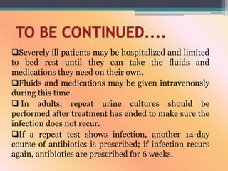 Severely ill patients may be hospitalized and limited
to bed rest until they can take the fluids and
medications they need on their own.
Fluids and medications may be given intravenously
during this time.
 In adults, repeat urine cultures should be
performed after treatment has ended to make sure the
infection does not recur.
If a repeat test shows infection, another 14-day
course of antibiotics is prescribed; if infection recurs
again, antibiotics are prescribed for 6 weeks.
 