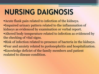 Acute flank pain related to infection of the kidneys.
Impaired urinary pattern related to the inflammation of
kidneys as evidenced by examination or verbal report.
Altered body temperature related to infection as evidenced by
the checking of vital signs.
Risk of infection related to presence of bacteria in the kidneys.
Fear and anxiety related to pyelonephritis and hospitalization.
Knowledge deficiet of the family members and patient
realated to disease condition.
 
