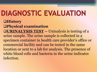 History
Physical examination
URINALYSIS TEST – Uninalysis is testing of a
urine sample. The urine sample is collected in a
specimen container in health care provider’s office or
commercial facility and can be tested in the same
location or sent to a lab for analysis. The presence of
white blood cells and bacteria in the urine indicates
infection.
 