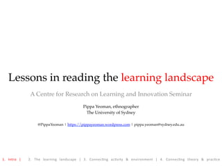 Lessons in reading the learning landscape
A Centre for Research on Learning and Innovation Seminar
Pippa Yeoman, ethnographer
The University of Sydney
@PippaYeoman | https://pippayeoman.wordpress.com | pippa.yeoman@sydney.edu.au
1.	 Intro	 |	 	 2.	 The	 learning	 landscape	 |	 3.	 Connec8ng	 ac8vity	 &	 environment	 |	 4.	 Connec8ng	 theory	 &	 prac8ce		
 