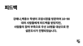 강예나,백종수 학생이 조암시장을 방문하여 10~90
대의 사람들에게 피드백을 받았지만,
사람들의 참여 부족으로 우선 10명을 대상으로 한
설문조사가 진행되었습니다.
피드백
 