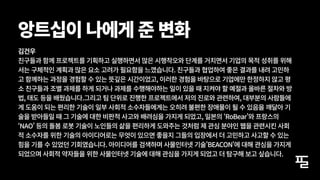 김건우
친구들과 함께 프로젝트를 기획하고 실행하면서 많은 시행착오와 단계를 거치면서 기업의 목적 성취를 위해
서는 구체적인 계획과 많은 요소 고려가 필요함을 느꼈습니다. 친구들과 협업하여 좋은 결과를 내려 고민하
고 함께하는 과정을 경험할 수 있는 뜻깊은 시간이었고, 이러한 경험을 바탕으로 기업에만 한정하지 않고 평
소 친구들과 조별 과제를 하게 되거나 과제를 수행해야하는 일이 있을 때 지켜야 할 예절과 올바른 절차와 방
법, 태도 등을 배웠습니다.그리고 팀 단위로 진행한 프로젝트에서 저의 진로와 관련하여, 대부분의 사람들에
게 도움이 되는 편리한 기술이 일부 사회적 소수자들에게는 오히려 불편한 장애물이 될 수 있음을 깨달아 기
술을 받아들일 때 그 기술에 대한 비판적 사고와 배려심을 가지게 되었고, 일본의 ‘RoBear’와 프랑스의
‘NAO’ 등의 돌봄 로봇 기술이 노인들의 삶을 편리하게 도와주는 것처럼 제 관심 분야인 웹을 관련시킨 사회
적 소수자를 위한 기술의 아이디어로는 무엇이 있으면 좋을지 그들의 입장에서 더 고민하고 사고할 수 있는
힘을 기를 수 있었던 기회였습니다. 아이디어를 검색하며 사물인터넷 기술'BEACON'에 대해 관심을 가지게
되었으며 사회적 약자들을 위한 사물인터넷 기술에 대해 관심을 가지게 되었고 더 탐구해 보고 싶습니다.
앙트십이 나에게 준 변화
 