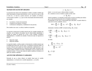 Probabilidad y Estadística Tema I Pág. 20
S)))))))))))))))))))))))))))))))))))))))
A.L.B.S./ N.M.G.
MANEJO DE DATOS BIVARIADOS
La mayoría de las ramas de las matemáticas se dedica a estudiar variables que
están relacionadas de manera determinística, esto es, que una vez que se sabe
el valor de , el valor de puede conocerse por completo, sin embargo,
existen muchas variables y que no están relacionadas determinísticamente,
por ejemplo:
• La estatura y el peso de una persona
• Consumo de un artículo y su precio
• Coeficiente de inteligencia y rendimiento de una persona
Para estudiar estos casos, se utiliza el análisis de regresión.
La regresión, proporciona la posible relación entre las variables mediante una
ecuación, con el objetivo de predecir una de ellas(variable dependiente o
variable de salida) en función de la otra u otras variables (variable(s)
independiente(s) o variable(s) de entrada). Existen dos tipos de regresión en
general:
• Regresión simple
• Regresión múltiple
La regresión simple, se utiliza cuando se relacionan dos variables mientras que
la múltiple para más de dos. En este curso, se estudiará la regresión simple, en
la cual, el tipo de curva puede ser lineal, polinomial, exponencial etc., nos
limitaremos al estudio particular de la regresión lineal simple, haciendo lo que
se llama análisis estadístico bivariado, denominado así por el manejo de dos
conjuntos de datos . El caso más común de análisis estadístico bivariado es el
ajuste por mínimos cuadrados.
AJUSTE POR MÍNIMOS CUADRADOS
Partiendo de que se desea obtener un modelo lineal para la variable
independiente en función de la variable dependiente , se escribe
donde es un error que se obtiene debido al modelo.
Sin considerar el error el modelo se puede escribir como
donde la pendiente y la ordenada al origen tiene un acento circunflejo para indicar
que se trata de aproximaciones de los verdaderos parámetros.
Considerando el valor real y el aproximado para cada punto, se puede obtener la
suma de los errores cuadrados, esto es:
obteniendo el mínimo de en función de y se tiene:
de donde
o bien:
 
