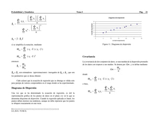 Probabilidad y Estadística Tema I Pág. 21
S)))))))))))))))))))))))))))))))))))))))
A.L.B.S./ N.M.G.
si se simplifica la notación, mediante:
entonces:
y son estimadores (aproximaciones) insesgados de y , que son
los parámetros que se desea obtener.
Cabe aclarar que la ecuación de regresión que se obtenga es válida solo
para parejas de valores comprendidos en el rango donde se ha experimentado.
Diagrama de Dispersión
Una vez que se ha determinado la ecuación de regresión, es útil la
representación gráfica de los puntos de datos en el plano en lo que se
denomina diagrama de dispersión. Cuando la regresión aplicada es lineal, los
puntos deben mostrar esa tendencia, aunque no debe esperarse que los puntos
se ubiquen exactamente en una recta.
Covariancia
La covariancia de dos conjuntos de datos, es una medida de la dispersión promedio
de los datos con respecto a sus medias. Se denota por , y se define mediante:
donde
o bien,
Figura 11. Diagrama de dispersión
 