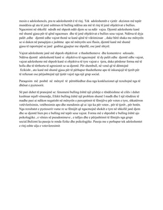 mesin e adoleshencës, pra te adoleshentët ë të rinj. Tek adoleshentët e vjetër ekziston më tepër
mundësia që ata të jenë ushtrues të bulling ndërsa ata më të rinj të jenë objektivat e bullies.
Ngacmimi në shkollë ndodh më shpesh ndër djem se sa ndër vajza. Djemtë adoleshente kanë
më shumë gjasa për të qënë ngacmues dhe të jenë objektivat e bullies sesa vajzat. Ndërsa të dyja
palët ,edhe djemtë edhe vajzat thonë se kanë qënë të viktimizuar , duke bërë shaka me mënyrën
se si duken në paraqitjen e jashtme apo në mënyrën sesi flasin, djemtë kanë më shumë
gjasa të raportojnë se janë goditur,gjuajtur me shpullë, ose janë shtyrë.
Vajzat adoleshente janë më shpesh objektivat e thashethemeve dhe komenteve seksuale.
Ndërsa djemtë adoleshentë kanë si objektiva të ngacmojnë të dy palët edhe djemtë edhe vajzat,
vajzat adoleshente më shpesh kanë si objektiva të tyre vajzat e tjera, duke përdorur forma më të
holla dhe të tërthorta të agresionit se sa djemtë. Për shembull, në vend që të dëmtojnë
fizikisht , ato kanë më shumë gjasa për të përhapur thashetheme apo të inkurajojë të tjerët për
të refuzuar ose përjashtojnë një tjetër vajzë nga një grup social.
Paraqesim më poshtë në mënyrë të përmbledhur disa nga konkluzionet që rezultojnë nga të
dhënat e pyetesorit.
Së pari duhet të pranojmë se: fenomeni bulling është një çështje e rëndësishme së cilës i duhet
kushtuar mjaft vëmendje, Efekti bulling është një problem shumë I madh dhe I një rëndësie të
madhe pasi ai ndikon negatisht në mënyrën e perceptimit të fëmijëve për veten e tyre, shkatërron
vetëvlerësimin, vetëbesimin apo dhe mendimin që ai /ajo ka për veten , për të tjerët , për botën.
Nga rezultatet e pyetesorit vume re se fëmijët që ngacmojnë shokët e tyre në shkollë janë djem
dhe se djemtë bien pre e bulling më tepër sesa vajzat. Forma më e shpeshtë e bulling është ajo
psikologjike , e vënies së pseudonimeve , e talljes dhe e përjashtimit të fëmijës nga grupi
social.Bulizmi ka pasoja te renda fizike dhe psikologjike. Pasoja me e perhapur tek adoleshentet
e rinj eshte ulja e vetevleresimit
 