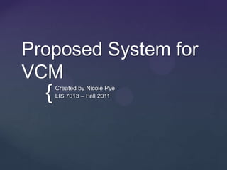 Proposed System for
VCM
  {   Created by Nicole Pye
      LIS 7013 – Fall 2011
 