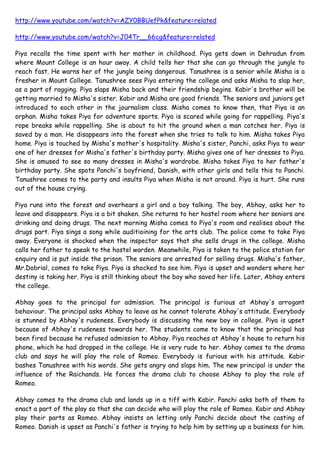  HYPERLINK quot;
http://www.youtube.com/watch?v=AZY0BBUefPk&feature=relatedquot;
 http://www.youtube.com/watch?v=AZY0BBUefPk&feature=related <br />http://www.youtube.com/watch?v=J04Tr__66cg&feature=related <br />Piya recalls the time spent with her mother in childhood. Piya gets down in Dehradun from where Mount College is an hour away. A child tells her that she can go through the jungle to reach fast. He warns her of the jungle being dangerous. Tanushree is a senior while Misha is a fresher in Mount College. Tanushree sees Piya entering the college and asks Misha to slap her, as a part of ragging. Piya slaps Misha back and their friendship begins. Kabir's brother will be getting married to Misha's sister. Kabir and Misha are good friends. The seniors and juniors get introduced to each other in the journalism class. Misha comes to know then, that Piya is an orphan. Misha takes Piya for adventure sports. Piya is scared while going for rappelling. Piya's rope breaks while rappelling. She is about to hit the ground when a man catches her. Piya is saved by a man. He disappears into the forest when she tries to talk to him. Misha takes Piya home. Piya is touched by Misha's mother's hospitality. Misha's sister, Panchi, asks Piya to wear one of her dresses for Misha's father's birthday party. Misha gives one of her dresses to Piya. She is amused to see so many dresses in Misha's wardrobe. Misha takes Piya to her father's birthday party. She spots Panchi's boyfriend, Danish, with other girls and tells this to Panchi. Tanushree comes to the party and insults Piya when Misha is not around. Piya is hurt. She runs out of the house crying.<br />Piya runs into the forest and overhears a girl and a boy talking. The boy, Abhay, asks her to leave and disappears. Piya is a bit shaken. She returns to her hostel room where her seniors are drinking and doing drugs. The next morning Misha comes to Piya's room and realises about the drugs part. Piya sings a song while auditioining for the arts club. The police come to take Piya away. Everyone is shocked when the inspector says that she sells drugs in the college. Misha calls her father to speak to the hostel warden. Meanwhile, Piya is taken to the police station for enquiry and is put inside the prison. The seniors are arrested for selling drugs. Misha's father, Mr.Dobrial, comes to take Piya. Piya is shocked to see him. Piya is upset and wonders where her destiny is taking her. Piya is still thinking about the boy who saved her life. Later, Abhay enters the college.<br />Abhay goes to the principal for admission. The principal is furious at Abhay's arrogant behaviour. The principal asks Abhay to leave as he cannot tolerate Abhay's attitude. Everybody is stunned by Abhay's rudeness. Everybody is discussing the new boy in college. Piya is upset because of Abhay's rudeness towards her. The students come to know that the principal has been fired because he refused admission to Abhay. Piya reaches at Abhay's house to return his phone, which he had dropped in the college. He is very rude to her. Abhay comes to the drama club and says he will play the role of Romeo. Everybody is furious with his attitude. Kabir bashes Tanushree with his words. She gets angry and slaps him. The new principal is under the influence of the Raichands. He forces the drama club to choose Abhay to play the role of Romeo.<br />Abhay comes to the drama club and lands up in a tiff with Kabir. Panchi asks both of them to enact a part of the play so that she can decide who will play the role of Romeo. Kabir and Abhay play their parts as Romeo. Abhay insists on letting only Panchi decide about the casting of Romeo. Danish is upset as Panchi's father is trying to help him by setting up a business for him. Danish tells Panchi that he wants to prove himself and doesn't need help. Abhay saves Piya from being hit by a truck. She is shocked to realise that he stopped the truck.<br />Piya tells Misha and Panchi about Abhay stopping the truck. They both don't believe her. Piya is looking at the family pictures of Dobrials. Arnab talks to Piya about the photos. Abhay proves his intelligence in the class by answering the lecturer's question immediately. He warns Piya of the consequences when he finds out that the students are talking about him saving Piya's life. Kabir has no differences with Panchi over choosing Abhay for the role of Romeo. Later, Tanushree informs everyone that she's attending the party at the Raichands. Piya and Abhay rehearse for the play. Piya falls from the balcony in the play and Abhay catches her. Tanushree accuses Piya of throwing tantrums and decides to help Abhay in rehearsing the scene. She pretends to faints and expects Abhay to hold her but is disappointed when he does not do so. Misha’s father convinces his family to attend Raichand’s party. Mrs Raichand tells Abhay the need for them to throw a party. Misha and Panchi get ready for the party. Kabir requests Piya to attend the Raichand’s party as his date. Misha’s mother scolds Misha for not getting ready for the party. Piya tries one of Misha’s dresses and gets ready. As Misha forgets her invitation card, she calls up Misha to get it from her house. Piya apologises to Misha for getting an empty envelope without the invitation card. While gate-crashing into the Raichand’s party, Piya tears her dress. Abhay catches Piya and Misha sneaking into the party and insults Piya for gate-crashing into it. Piya is hurt when Abhay continues to insult her for sneaking into the party.<br />Piya cries to Kabir and tells him about Abhay insulting her. Kabir complains against Abhay for insulting Piya with Mrs Raichand. Abhay apologises to Piya on Mrs Raichand’s insistence. Mrs Raichand scolds Abhay for not staying away from Piya and asks him to live carefully among humans. Kabir defends Piya when Tanushree tries to humiliate her. Kabir is touched to know that Piya loves to spend time with him. Misha’s mother scolds her for not dressing well for the party. Abhay is irritated when Tanushree tries to flirt with him. Piya is stunned when Abhay apologises to her in front of everyone. Piya initially refuses to dance with Abhay, but later dances with him. Mrs Raichand, Kabir and Tanushree are furious to see Abhay dancing with Piya. Kabir vows to teach Abhay a lesson for dancing with Piya. Piya expresses her hatred towards Abhay with Misha. Mrs Raichand is unable to control her instincts. Mr Raichand requests her to control her instincts for another day.<br />Abhay warns Kabir when he threatens to unmask his family’s truth. Abhay’s father asks Abhay to keep a low profile in his circle of friends. Kabir shows the marks on his neck to Danish and Piya. Misha overhears Danish giving love advice to Kabir and tells about it to Panchi. Misha and Panchi decide to teach Kabir a lesson for trying to con Piya. Abhay is irritated when Tanushree flirts with him. Tanushree spikes Piya’s drink to teach her a lesson. All are surprised to see Tanushree dancing for Abhay in the party. Danish is hurt to overhear women talking cheaply about his relationship with Panchi. Kabir decides to drop Danish before Misha and Piya. Piya feels dizzy when Tanushree pulls her on stage to dance. Piya wanders off to the forest and she is happy to meet Abhay. As Piya faints because of her drunkenness, Abhay takes her back. Misha and Kabir are shocked to know that Piya is missing. Abhay is worried when Piya questions about the change in his eye colour. Piya requests Abhay not to take her to the hostel as she can be barred for being drunk. Misha is shocked to know from Kabir that Abhay has taken Piya to the hostel. Kabir scolds Abhay for getting Piya into trouble with the warden. He tries to defend Piya's actions with the warden but she refuses to listen to him. <br />The warden discusses with Piya about her future and her circle of friends. Abhay challenges Kabir that Piya will be kicked out of hostel. Piya lambastes Abhay for putting her into trouble with the warden. Piya is surprised when Misha and Kabir wish her happy birthday. Misha is hurt when Piya refuses to allow her to celebrate her birthday. Arnab goes to the graveyard to celebrate Piya's birthday thinking she and her mother Sugandh are dead. He reminisce his friend telling him about Piya and her mother's death.<br />When Piya politely refuses to go out on a lunch date with Kabir, he tricks her into coming to the restaurant to celebrate her birthday. Misha fights with Piya for celebrating her birthday with Kabir instead of her. Abhay tells to Piya that he revealed her birthday party plans to Misha. Abhay reveals to Mr Raichand how much he hates Piya. He is stunned when Piya comes to his house to give her birthday cake. Mr Raichand is amazed to know that Piya is a lookalike of Maithali. Piya is hurt with Abhay’s hatred towards her and her fights with Misha. Arnab tries to console an upset Misha. Misha continues to avoid Piya’s calls. Piya is happy to meet her new roommate Maya. Mrs Raichand is worried about Abhay not being in control. Mr Raichand is worried about their truth being exposed in front of the humans. Kabir writes a love letter for Piya. He is happy to know that Danish is planning to join a job. Piya is hurt when Misha avoids her in the college. She is surprised when Abhay reveals the truth to Misha about Piya’s birthday incident. Misha apologises to Piya for not trusting her. Panchi is elated to know that Danish is attending an interview and hopes for a better future with him. Danish meets Mr Raichand for his interview and is surprised when he gives him the job. Panchi is elated to know that Danish had got a job in Mr Raichand’s company. Kabir searches for Piya’s locker in the locker room. Misha teases Kabir for writing a love letter for his special girl. Kabir mistakes Misha’s locker to be Piya’s and keeps the letter in it. Misha is shocked to read Kabir’s love letter. Piya meets Abhay and questions him the reason behind him being rude to her. They decide to stay away from each other.<br />Misha keeps Kabir’s letter in Tanushree locker. Kabir is surprised to see Misha avoiding him in the college. Confusion is created when Prof Protima, Ruhi and Tanushree read Kabir’s love letter and think he has written it for them. Piya is surprised to see bruises on Maya’s body and questions her for it. Danish takes Kabir’s car for his first day at work. He teases Kabir for writing a song for Piya. Abhay reveals to Mrs Raichand that he has solved all problems between him and Piya. As per Kabir’s request in the love letter, Ruhi wears yellow coloured dress to college to accept Kabir’s love. Piya and Misha are surprised to see Ruhi’s new avatar. Misha refuses to wear Piya’s yellow coloured shirt as she is worried about Kabir’s thinking. Kabir is surprised to see Tanushree and Prof Protima wearing yellow coloured dresses. He is stunned to realise that Prof Protima has read his first draft of the love letter which he had kept along with his assignment. Kabir is surprised when Ruhi flirts with him in the college. He calls up Danish and tells him that Piya has worn yellow and has accepted his proposal. Abhay is furious to overhear Kabir’s conversation with Danish. Misha is stunned to see Ruhi and Prof Protima wearing yellow coloured dresses. Piya is surprised to see Misha wearing bandages in the class. Kabir is embarrassed when Prof Protima talks about romance in the class and asks him to sing a song. Misha is worried when Kabir plans to declare his love in front of everyone. Panchi is irritated when Abhay refuses to rehearse with Piya. Abhay is mesmerised to see Piya while rehearsing the play with him. All are surprised to see Abhay leaving the auditorium. <br />Abhay is furious at himself for showing his emotions to Piya. Panchi and Piya are surprised to know that someone likes Misha. Abhay confesses to Mrs Raichand that he cannot tolerate being around humans. She asks him teach Piya a lesson in the Dobriyal’s party. Tanushree is irritated when Kabir ignores her when she tries to flirt with him. Misha is hurt when Tanushree humiliates her for being ugly and a sloppy dresser. Misha decides to teach Tanushree a lesson for humiliating her and lies to her that the party theme is traditional attire. Panchi and Madhu decorate the house for Misha’s birthday party and they decide the theme to be Halloween. She is irritated when Danish tells her that the Raichands are invited to the party. Panchi is happy to know that Danish has bought a new house. Piya is stunned to see Maya and Abhay alone in the locker room. Panchi forces Abhay and Piya to sort out their differences so that the play can run smoothly. Abhay tries to control his instincts when he sees Piya’s hand bleeding. Misha creates a fuss as Panchi forces her to wear a face pack. The girls are surprised to know that Kabir has written the same love letter for both Misha and Ruhi. Arnab meets Piya in his library. She is happy to hear the ancient history of Dehradhun from Arnab. Piya talks about her past with Arnab but does not reveal that he is her father. Kabir gets drunk and proposes Piya in the party. The Raichands find the book 'The Living Dead' in Arnab's collection of rare books. They destroy the book later. Panchi and Piya have to drop Danish and Kabir as they are drunk. The car breaks down in the forest. Piya sees Mr.Raichand in weird attire in the forest. Later, Mrs.Raichand tells Abhay about this saying Piya might have doubts about them.<br />T asks Abhay to play a part in her revenge plan. She wants him to become her boyfriend so that she can teach a lesson to Kabir and Piya. Abhay plainly refuses. Piya sees Abhay following Maya. She tries to overhear their conversation but Abhay catches her doing so. T forgets her phone and Misha takes it. She sends a message to Abhay from T's phone thinking he will insult T. Everybody is surprised when Abhay declares that T and he are a couple. Danish has joined Mr. Raichand in his business. Danish and Arnab realise that they will be bidding for the same deal in business. Maya will be doing a part time job in a new restaurant. Kabir asks Piya out on a date but she refuses. T wants Abhay to accompany her to the opening of the new restaurant. Danish and Panchi argue as Danish cannot come to the opening of the new restaurant because of work. Misha mixes some chemical in T's hair colour. Meanwhile, Piya agrees to go out on a date with Kabir. Arnab is doubtful because of the way Raichands behave. He finds out that Mrs. Raichand tried to burn a book from his collection.<br />Kabir and Piya make it to the opening of the restaurant. Abhay and T walk in as well. T insults Maya. Misha and Ruhi are in disguise. The couples start dancing. Piya falls into Abhay's arms while dancing. Kabir is hurt to see this. Abhay tells himself that Piya is not Maithili and he needs to control himself. Kabir tells Piya that he is angry at Abhay and not her. Piya sees Maya talking to someone. She thinks its Abhay. Maya cries near Pia saying she was foolish to trust the man and love him. Pia realises her mother was betrayed as well. Madhu sees a shadow of a man going towards Misha's room. She doubts her. Pia tells Abhay that she saw his father in the jungle. Abhay warns Pia to stay away from him and his family. Arnab comes to Mount College as Misha had asked for some books for her assignment. Pia gives her books to Misha and she sends the books home with Arnab. Madhu is shocked to see Sugandh's photograph (Pia's mother) in Pia's book.<br />Madhu realizes that Piya is Sugandh and Arnab's daughter.. Danish plans to propose Panchi the same evening and distracts her by behaving differently. Later, Maya tells Piya that her love has accepted. Mr. Raichand informs Mrs. Raichand that Danish was asking him about being in the jungle. Mrs. Raichand doubts if Abhay will be able to handle Piya's curiosity.<br />Maya asks Piya to make a bracelet for her love. Piya wonders why she is feeling bad to see Maya and Abhay together. Panchi is crying as Danish's behaviour makes her feel he doesn’t love her anymore. Piya is forced to break the news of the surprise to Panchi. Piya is setting up her stall when she sees Abhay and gets distracted. She falls but Abhay doesn't save her from falling. Mrs. Raichand is shocked when Abhay tells her that he is taking part in a boxing match for charity at college. She reminds him that his touch kills human beKabir's friend provokes him to fight against Abhay in the boxing match. The fight between Kabir and Abhay begins. Abhay stops beating Kabir when Piya gestures him to. Piya is concerned when Kabir beats Abhay. Misha is shocked to know that Piya is concerned for Abhay.Piya enters the boys locker room in search of Abhay as she is worried about him. Misha yells at Piya for caring more about Abhay rather than for Kabir. Ms. Dasgupta scolds T for putting up a kissing stall at the annual fate. Misha thinks of a mischief again.<br />Misha asks the college watchman, janitors, drivers, peons to stand in line at T's kissing stall. Madhu talks to Piya and tells her that she's aware of Sugandh being Piya's mother. The watchman of the college screams for help. The students are terrified to see Maya in a pool of blood. Piya calls the police and makes them arrest Abhay for she feels Abhay is behind Maya's condition. When the police come for a statement, Maya says she fell and hurt herself. The Raichands reach the police station when they find out that Abhay has been arrested. Arnab argues with the Raichands and takes Piya away. Later, He tells Madhu that he feels connected to Piya. Misha tells Piya that her visit to the hospital was scary and she realised how protected a life she leads. Everybody is getting ready for the play. Panchi is shocked when Abhay sends her a message saying he's not coming for the play. Maya recieves a call from her lover. He threatens her when she says she will expose him. Panchi panics and cries as she doesn't have a Romeo for her play. Danish suggests that Kabir could play the part. Rumours about Mr. Raichand roaming about in the jungle, spread like wild fire. Misha remembers all the lines of the play. Panchi convinces Misha to be a back-up as a Romeo if Kabir doesn't turn up.<br />Kabir is still stuck because of the landslide. Misha gets ready as Romeo. The play goes haywire as T had changed the cue cards. The audience is in splits. Kabir enters the play in a hurry as Romeo. Both the Romeos fight to be the one for Juliet. Panchi's tragedy play turns out to be a comedy. It wins the first prize. Danish proposes Panchi and she agrees to marry him. Piya dreams of Abhay confessing his love to her. Later, Piya finds out that the jacket Abhay was wearing was ordered by his father. Piya accompanies Danish and Kabir in selecting a ring for Panchi. Kabir is shown with the same jacket and the ring that Piya had seen at the hospital and had recorded the video of. Piya has a spy cam and plans to make Abhay confess his crime. Piya calls Abhay as T. He recognises her as T is already with him. The Dobrials get emotional thinking about Panchi's marriage. Madhu forces Misha to wear traditionals. Everybody is stunned to see her in traditionals. The Raichands arrive for the engagement party. The Dobrials are surprised to see them. Piya switches off the central heating. She wants Abhay to pick up the jacket so that she gets to know that it is abhay. Piya is shocked when Kabir, and not Abhay, picks up the jacket with the design. Piya is hurt to realise that Kabir has ruined Maya's life. She confronts Abhay and asks him again, if he's the father of Maya's child. The Raichands talk to the Dobrials. Madhu tries to pacify Arnab when he passes sarcastic comments to the Raichands. Misha tells Ruhi to talk to Aayan. Ruhi is shocked when Aayan behaves like a gay. Piya asks Kabir about ruining a girl's life. Kabir is irritated by her questions. Piya is in for another shock when Danish asks Kabir for his jacket and ring. Piya goes to meet Maya at the hospital and asks her if Danish is the one to ruin her life. Maya tells Piya why she never exposed Danish. She also tells her that Abhay has saved her life everytime,. Piya decides to tell the truth about Danish to Madhu. As Madhu is busy, Piya wants to tell about Danish to Misha. But Misha is drunk and Panchi comes when Piya is about to tell Misha the truth. Abhay comes to know that Piya met Maya. Later, Piya confesses to Abhay that she is falling in love with him. Arnab's business associates talk to Misha about their son, as they want her to get married to their son. Piya confronts Danish and tells him that she knows he is to blame for Maya's condition<br />Piya is disgusted with Danish's reaction towards Maya. He tells her she can never prove that Danish is to blame. Danish provokes Kabir against Piya, saying she's cheating on him. Misha had overheard Danish and Piya's conversation, before passing out. Danish threatens Piya if she tries to reveal his truth. Abhay grabs him by his throat and asks him to apologise to Piya. Piya is worried as her phone has been destroyed by Danish. She remembers that Misha is a witness as she had heard Danish confessing his crime. T is waiting for Abhay but he doesn't come. Ruhi offers her a lift, and she accepts after hesitation. Danish's family sends the shagun at Panchi's house. Abhay reaches at Danish's house using the excuse of a file. As Danish is not at home, Abhay searches for some proof in Danish's room. Piya is shocked as Misha doesn't remember anything due to the hangover. Piya shows Maya the photo that Abhay got from Danish's room. She tears the photo and asks Piya to stop interfering in her life. Haseena and Chand think of inviting Danish and his family for dinner. Abhay tells them that he doesn't want Danish to enter the house. Panchi calls a counsellor to help Maya. She meets Abhay and tells him. Abhay and Piya reach college. Panchi has called the police to arrest him. Everyone is shocked when Piya defends Abhay. Abhay scolds Piya for putting her reputation at risk. Piya informs Danish's parents about his relationship with Maya. They both are heartbroken.<br />Danish's parents enquire about Maya. Danish lies to them saying that Piya likes him and wants to be with him. He says Piya is trying to bring disrepute to him. Abhay tells Piya that she will be unsafe in the hostel, as Danish is a threat to her. She insists on dropping her to the hostel and asks him not to worry. Danish reaches Piya's hostel to attack her. Abhay sees him and takes Piya to his house. Maithili's photograph falls from Abhay's closet. He snatches it away from Piya when she is about to see it. She questions him about the photo. She is shocked when Abhay says he has given up his life for that girl in the photo. Piya keeps thinking about the girl in Abhay's life. Haseena senses human presence in the house. Danish wonders if Piya has some proof against him. While he's searching for it in Piya's room, Misha comes to her room. Arnab decides to play a prank on Misha. He tells her that Mrs. Menon has sent shagun for Misha, for her engagement with Pintoo. . Abhay cannot help but think of Maithili. Chand and Haseena find out that Piya was with Abhay.<br />Everybody is taken aback when the Raichands identify the girl to be Piya. The principal expels her from college. Misha doesn't believe this. Piya feels insulted and tells Abhay not to set anything right anymore. The principal embarasses Piya furthermore in front of the Raichands. Arnab defends Piya and asks the principal if he has any proofs against her. Danish tries to provoke Arnab against Piya saying her reputation in the college is really bad. The warden of Piya's hostel finds an envelope which has a cheque signed by Danish for Maya. The warden sends it to the Dobrials. Piya tells Maya how she got into trouble because of her along with Abhay. Misha tries to ask Piya what the truth is, but she refuses to tell her saying she wants to deal with it alone. Misha gets angry and leaves. Haseena tells Abhay that he has crossed his limits and she will not be able to handle Chand's anger. She asks him to go out of the city for a while and he agrees. Abhay informs Piya that he will be out of town for a few days. The warden calls Piya and asks her if Maya got the cheque which was signed by Danish.<br />Piya gets the cheque and shows it to Misha. She reveals the truth about Danish and Maya to her. Danish has laid a trap for Piya. The Dobrials believe Danish when he says Piya is trying to get to him. Arnab gets furious listening to Piya's accusations on Danish. He is about to slap her when Abhay stops him. Abhay drops Piya to the hostel. She cries looking at her mother's photograph and wonders about her special love. She sees Abhay standing at the gate of the hostel. Misha and Kabir do not wish to keep any relations with Piya. Abhay promises Piya that he will always be with her and that she's not alone. Miss Khurana plays the game fishpond with the class. Piya gets insulting messages in the game. Later, Misha goes to the locker room and sees a poster of the Annual Fete. She is stunned to realise that Danish might really be lying. Abhay predicts an earthquake minutes before it occurs. He asks everybody to hide under the benches. They all are terrified to go through an earthquake. Piya and Abhay realise that Misha is missing. Piya is worried if Misha is stuck in the locker room. Everybody is tensed as they are sure of Misha being stuck in the locker room. Abhay saves Misha but nobody comes to know.<br />Arnab and Panchi are shocked when the students bring an unconscious Misha home. The students tell them that Piya was the one to make them realise that Misha is stuck. The doctor has put Misha in an induced coma, as she has neck and spinal injuries. Later, Piya goes to the collapsed locker room and finds Abhay's pen there. Abhay realises his pen is missing and might be in the locker room. He finds out from a peon that Piya has taken the CCTV footage of the locker room. He stops Piya from watching it. Haseena confronts Abhay as she comes to know about a hero saving Misha's life. Abhay asks her not to worry as nobody knows it's him. Haseena and Abhay are watching news when they announce that a girl knows about the hero who saved Misha. Abhay gets angry thinking it's Piya who has leaked this out. Ruhi informs Piya about Tanushree taking the credit for saving Misha. Abhay confronts Piya thinking she's going to expose him. Abhay angrily tells Piya that he regrets saving her life. She gets upset and leaves. Later, Abhay realises his mistake when he sees Tanushree taking the credit of saving Misha. Misha gains consciousness. She remembers that the date of the cheque signed by Danish and the date of the annual fete were different. She decides to find out the truth about Danish. The college girls talk about Abhay dating random girls. Piya overhears this.<br />Misha is still thinking if Piya or Danish is speaking the truth. She sends Piya's phone for repair. Abhay's wallet falls and Piya gets it. She is stunned to see her photograph in his wallet. Misha gets the video of Danish and Maya from Piya's phone. She apologises to Piya for not trusting her. Piya straightens hair which reminds Abhay of Maithili. When Abhay is rude to her, she shows him his own wallet which has a picture of her. Abhay gets angry at Piya and asks her about her looks. She confronts him and questions him about her photograph in his wallet. Danish calls Maya. Her uncle informs him that she's missing from home. This worries Danish. Abhay overhears Misha and Piya talking about Danish's bachelor party and Misha's plan. Later, he apologises to Danish and is invited for the party. Kabir sees Misha and Piya together. Misha takes Piya to meet Maya. Kabir barges in the room and finds out the truth about Danish. He teams up with the girls against Danish. Misha tells Panchi about belly dancers coming to Danish's bachelor party. Abhay senses Piya dressed up as the dancer and stops her .<br />Piya follows Abhay as he has a bad cut on his hand. She sees Abhay's blood on the floor, and is shocked when the blood evaporates in front of her eyes. Madhu returns with all the wedding shoppping. She is taken aback when Arnab, Panchi and Misha tell her about Danish's betrayal. Piya realises that Maithali is dead, as Abhay was near her grave. Abhay confronts her again, asking her to keep out of his life. Chand tells Haseena about Danish's arrest. He asks Abhay to bail him out. Misha organises a pyjama party and plans to call spirits. When asked, Piya says she wants to call Maithali's spirit. Madhu is in a shocked state when she wakes up from her dream. She sees that she informs Arnab about Piya being his daughter. Piya calls Maithali's spirit. Everybody is shocked when she answers Piya's questions and says Abhay is Piya's destiny. Arnab reaches the police station when he finds out that Danish has been bailed out. Arnab confronts Abhay about Mr. Raichand bailing Danish out. Misha and Ruhi were playing a prank by using magnets for calling the spirits. Misha confesses that the coin was moving on its own, when Maithali's spirit was called.<br />Kabir apologises to Piya. She forgives him and says she just wants to be his friend and does not want a relationship with him. Danish speaks ill of Piya in front of Abhay. He bangs the lid of the bonnet on Danish in anger. Later, he informs his parents about a trip in college. Panchi is crying and Piya handles her, Madhu is touched by Piya's help. Later, everybody gets ready for the college trip. Kabir gifts a pendant to Piya of the letter 'P'. The students leave for the trip and have fun during the journey. Abhay gets alert when the time to cross the river comes.<br />Abhay recalls what Haseena had told him. Abhay assures himself that everything will be fine. The students start playing truth or dare. When Abhay's turn comes, he picks to dare. The girls ask him to kiss a girl. Abhay talks rudely to Piya and is mean to her. Piya is hurt because of Abhay's words. She goes to Misha and tells her about her feelings for Abhay. She is shocked when she finds out it's Abhay, and not Misha. After listening to Piya's feelings, Abhay tells her that she is like any other girl who is trying to throw herself upon him.<br />Kabir tells Misha that he overheard Piya confessing her love to Abhay. Misha is disguised as an old lady and makes fun of Ruhi and Angad by predicting their future. The old lady gives a solution to Tanushree about finding her true love. She has to go to the forest alone for that. Danish's mother comes to the Raichands asking about his whereabouts. Later, Haseena and Chand are shocked to see the news where they announce the arrival of wolves in the area near the river. Panchi is informed by the principal about the wolves being spotted near the forest area. She alerts the students about this. Abhay knows that the wolves are coming for him.<br />Ruhi wants to look pretty and find her true love. She recalls what the old lady had told Tanushree about going to the forest alone. The students go in search of Ruhi inside the forest. Ruhi is abducted by a stranger. Piya hears Ruhi scream and follows the voice. Abhay goes in search of Piya and Ruhi. Piya witnesses the fight between Abhay and the stranger. Abhay and Piya are shocked when they realise they're surrounded by wolves. Abhay acts defensive.<br />Piya is scared to see Abhay's defensive side, which makes the wolves go away. She runs from him. Piya gets lost in the jungle and is surrounded by wolves again. She screams for help. Two strangers save her and later come towards her. Piya tells Misha that she saw two scary strangers in the forest. Abhay says it was hallucination because of the trauma. The two strangers were Haseena and Chand. Abhay confronts them. They both are angry at Abhay, as the wolves are now aware of their presence.<br />Ruhi applies cowdung on her face, as advised by the old lady. Misha makes fun of her and Ruhi finds out that the old lady was Misha in disguise. The students will be leaving the next day for Dehradun. Danish bribes the driver of the bus. Angad saves a seat for Kabir next to Piya. Piya wonders what Abhay is scared about when he comes closer to her. Abhay knows that Piya would hate him if she came to know his reality. The students shall visit the fort of Pandher. Danish comes to know of this from the driver. Abhay predicts that something wrong is going to happen.<br />Abhay refuses to accompany the students to the fort of Pandher and stays in the bus. Meanwhile, Sugandh's lawyer calls Arnab. The students listen to the caretaker of the fort of Pandher, when he narrates the love story of Princess Maithali. Kabir and Piya wander off in the fort without listening to his story. Kabir talks to Piya about going in the car. When she refuses he confronts her. They both end up arguing. Piya is lost inside the fort and is locked in. She tries calling her friends. Meanwhile, Sugandh's lawyer tells Arnab, that Sugandh died of cancer and their daughter, Piyali, is alive. Piya is unable to get out of the fort as evening sets. She is scared when she sees a figure walking down the stairs<br />. <br />Piya tries to hide from the figure. It's Danish and he screams for her to come out. Abhay saves Piya on time and goes in search of the man who tried to attack her. Piya is shocked to see a painting of Maithali in the fort. Piya insists on knowing from Abhay as to why he carries a picture of Princess Maithali in his wallet. Danish meets Chand and tells him about the incident in the fort. Chand promises to help Danish against Piya. Abhay and Piya are leaving the forest when Abhay spots Chand with the man who was trying to attack Piya.<br />Piya sprains her ankle while hiding with Abhay. Abhay lifts her as she's unable to walk. Kabir calls Misha to talk to Piya. The students were under the impression that Piya is with Kabir. They realise they've left Piya behind. Abhay and Piya ask for lift from three guys in a jeep. After sometime, they pretend that their vehicle has broken down and ask Abhay to get some water. Piya is being taken by the three guys when Abhay stops them and beats them. The students find Abhay and Piya.<br />The students are shocked to see the goons in an unconscious condition and their jeep turned over. They question Abhay on this. Abhay tells Piya that she is unsafe and shouldn't be alone. Panchi and Misha agree to this and ask her to stay with them for the time being. Piya panics when she finds out that her mother's pendant is missing. Abhay goes in search of it. Misha and Panchi discuss about Piya and Abhay. They both feel Piya and Abhay are falling in love. Abhay visits the Pandher fort in search of Piya's pendant. He is reminded of his past with Maithali .<br />Arnab is worried where Piyali could be. He decides to search for her, but does not inform Madhu about it. Abhay brings Piya's pendant wrapped in a cloth and returns it to her. He screams in pain when the chain and pendant fall on his hand. Piya is shocked to see wounds on Abhay's hand. Piya overhears Angad talking to his friends about Abhay's strength. She realises that Abhay is definitely keeping a secret. Piya questions Abhay over various incidents and he justifies his answers. He is stunned when Piya asks him about the silver chain falling on his hand and him screaming in pain.<br />Piya does a research keeping Abhay's behaviour in mind. She is shocked to see that the results are for vampires. Abhay comes to know that Piya was doing a research on vampires. Piya finds out through Misha that Arnab has a collection of books on vampires. Piya reads a book on vampires from Arnab's collection. She is baffled as the description matches with that of Abhay behaviour. Piya asks for help from Abhay on her research. Abhay is stunned when Piya says her subject is vampires<br />Abhay refuses to help Piya when she says she's doing a research on vampires. Meanwhile, Ruhi is falling for Angad. Panchi goes for a job interview and finds out that the owner/interviewer appoints girls with good looks and qualifications don't matter. Panchi gets angry and vents it out on the receptionist. Panchi's friends surprise her and congratulate her as she has got the job. Kabir is upset to see Abhay in the party and plans to ruin it for him. Panchi and Misha want to bring Abhay and Piya closer. They plan to have a paper dance. Piya brings some wine for Abhay in a silver glass. Abhay refuses to drink it, but Piya says he should hold it to raise a toast. She wants to test Abhay.<br />Piya is surprised when Abhay holds the silver glass and nothing happens to him. Misha and Panchi announce about the paper dance. Panchi cheats and makes Abhay and Piya partners. Misha teases Kabir and Angad for they're partners. The paper dance begins. Later, Misha is angry to see T at the party. T says she has been invited by Abhay and that she will play the game with him. Piya finds out that the silver glasses were fake. Her doubt about Abhay strengthens.<br />Arnab wonders why Sugandh lied to him. He is still in search of Piyali. Kabir makes fun of Angad by giving him silly tips to confess his crush to Ruhi. Misha comes to college and teases T in front of everyone. Some professional engineers are working for restoring a heritage site near the college. Shaurya Chauhan, an architect, comes to the site. Misha is unable to take off her eyes from him. The students are asked about their research topic. Everyone makes fun of Piya when she says her topic is vampires. She says she has something in her locker which can prove that vampires still exist.<br />Abhay warns Piya about her research on vampires and says it's dangerous. Piya is shocked when Abhay lifts the silver box and nothing happens to his hand. Piya is helping to file admission forms of her class when she finds out that it is Abhay's birthday on the same day. Ruhi wants to talk to Shaurya, but Ruhi and Misha are surprised when Shaurya recognises Misha. Piya reaches the Raichand house with a cake for Abhay. She is surprised as Haseena reacts as if she wasn't aware of Abhay's birthday. She notices Haseena's weird behaviour when she mentions that Abhay's research topic is maithali<br />Arnab informs Madhu about his daughter Piyali being alive. Madhu is scared as the past haunts her again. She lies to Arnab when she receives a call from Piya's orphanage. Piya remembers that Arnab has done some research on vampires. She goes to him and seeks help. Haseena feels everything is going wrong and wonders if they will survive. She's taken aback when she feels there are wolves outside. She tries to pacify herself and thinks it could have been an illusion. Misha dreams of Shaurya coming to her room through the window. Haseena and Chand decide to throw a birthday party for Abhay as Piya is now aware of it. Haseena asks Abhay to behave surprised.<br />Haseena meets Piya in college and gives her an invitation card for Abhay's birthday party. Piya goes to the old library in college as they're distributing free books. She finds a book on the history of Pandher. Abhay's intuituion makes him alert. Abhay confronts Piya saying the topic of Pandher is for his research. He asks her not to interfere. Piya scans a photograph of Maithali from the book. She is petrified when she sees Abhay in the same picture<br />. <br />Piya recalls that Maithali was alive years ago. She wonders how Abhay is in the photograph with her. Piya asks the librarian about the script of the book - History of Pandher. She also finds out who can help her read the script. Piya is turned down by the man who knows how to read the script, as Abhay had told him not to help her. Piya goes to the fort and finds a man. She asks him about the script and if he can read it. The man starts narrating the story of Maithali. The man tells Piya about Maithali and Abhayendra's love. Abhayendra was a servant in the palace. Maithali's father punished her in the form of death when he came to know of their love.<br />Abayendra, in an attempt to save Maithali, also died in the fire. Piya tries to connect the missing links about Abhay and Maithali. She tries to figure a way out so that she comes to know the truth. Everybody comes to Abhay's surprise birthday party. Haseena informs this to Abhay and reminds him to act surprised. Everyone is surprised to see Misha in a dress. She falls in Shaurya's arms when he comes closer to her.<br />Abhay acts surprised when he enters the house. While going to his room he feels he saw Maithali. Shaurya takes Misha on the dance floor, after much resistance by her. She tells him how uncomfortable she is in her attire. Shaurya figures out that Misha is trying to impress someone. Piya gifts the book - History of Pandher - to Abhay for his research topic. She sees pain in his eyes when he sees Maithali's picture. She wants to know the link. Danish has been invited by Chand. He tries to talk to Panchi but Abhay stops him. Abhay reminds Chand that it is the same date on which Maithali died. He is forced to cut the cake by Chand and Haseena.<br />Abhay sees Maithali while cutting the cake and later finds her earring. He is very happy to know that Maithali's spirit is back for him, as promised years ago. Later, he realises how the earring can be there if Maithali's spirit was here. He feels Piya is playing games with him. Abhay confronts Piya by asking her about the earring. He checks her earring and is stunned to see different ones. He is glad to realise that Maithali is around. Piya heaves a sigh of relief as she was almost caught by Abhay. Misha avoids Shaurya and he figures this out. He asks her the reason but she doesn't answer. Shaurya tells Ruhi how he liked Misha on the first day he met her. Piya dresses up as Maithali. Abhay screams Maithali's name when he is reminded of her death and when he sees her in front of him. Everybody at the party is shocked.<br />Chand and Haseena take Abhay to a room. Piya sees them coming and is dressed up as Maithali. She hides in a closet. She is shocked to find out the truth about Chand and Haseena. Chand and Haseena are angry at the change in Abhay's behaviour. They sense somebody is in that room. Chand locks the door of the room. Angad confronts Shaurya and throws a challenge at him. Misha suggests what the challenge will be and that the winner will take Ruhi out on a date. The challenge is to draw a moustache on T's face. T is disgusted by the way Shaurya talks to her. Angad wins the cahllenge with the help of a coin. Piya gets out of the locked room and comes out of the garden. She is worried as she is still in Maithali's costume. Abhay spots her and calls out to her.<br />Piya pretends to be on a call in front of Abhay. Later, she goes in front of him as Maithali again. Piya lands up in the room where she was locked and at the same time Abhay unlocks the door. She behaves like Maithali. Abhay is about to reveal his truth to her when Haseena comes. Shaurya tries to find out if Misha likes some boy or is in love. He is stunned when he gets opposite reactions from everybody. Arnab is shocked when the nun tells him that she had given the address of Sugandh's daughter's orphanage to Madhu. Abhay is furious to realise that Piya was playing games with him. He decides to teach her a lesson saying she has to pay for it<br />Piya assures Madhu that she will never let Arnab know about being his daughter. She asks her to let her go and stay in the hostel. Abhay takes Piya to a cave and yells at her for acting like Maithali. Piya takes this chance to question him. She tells him she knows that his parents are not his real parents. Piya tells Abhay that she wanted to find out about him as she does not want to lose him. Abhay tells Piya that they are in a cave where vampires reside. He leaves her alone there.<br />The next morning, Abhay comes to take Piya away from the cave. Later, when he sees her in college he feels guilty for hurting her. Abhay apologises to Piya for his behavior the previous night. He kisses her wounds and they disappear. A man gets inside Panchi's car and asks her to drive. She is disgusted by the man and throws him out of the car. Later, she is in for a shock when the man turns out to be her boss. Chand and Haseena are watching the video recording of Abhay's birthday party. They are shocked to see Piya dressed as Maithali. They decide to leave Dehradun<br />. <br />Abhay is upset since Chand and Haseena have decided to leave the city. He feels better in Dehradun. He wonders if it's because of Piya and is reminded of Maithali. Kabir asks Piya why she likes Abhay so much when all he's done for her is hurt her. Piya confesses to Kabir that she loves Abhay. Chand and Haseena had come to college to remove Abhay's name from the list. Later, they see Piya and ask her about the birthday party on purpose. Abhay wants Piya to promise him a few things. She does not understand why he's doing so. Abhay is heartbroken to think about leaving the city and Piya.<br />Piya wonders why Abhay was behaving in a weird manner. She sees that he has left a silver ring wrapped in a cloth, by mistake. Panchi is disgusted by her boss as he comes across as a womanizer. Meanwhile, Angad tells Misha that he likes Ruhi and not her. Piya is heartbroken to know that Abhay has left the city. Madhu and Arnab are on their way to Piyali's orphanage. Madhu asks Arnab to choose between them and Piyali. Abhay is unable to stop thinking about Piya. He has an urge to meet her, but resists. Piya thinks if Abhay has left because of her.<br />Arnab reaches the orphanage. To his disappointement, the nun informs him that Piyali was sent to some other orphanage and that they have no written records of it. The nun informs Madhu that she acted according to her plan and lied to Arnab. Madhu assures the nun that Piya is safe. Madhu is stunned when the nun tells her that Piya had called a few days ago and had asked to hide the truth about her from Arnab. Madhu convinces the family to let Piya stay in the hostel, as she herself wants to. Arnab tries to stop Piya as he feels he should take care of her, like somebody must be taking care of his daughter Piyali. Piya is delighted to receive a note from Abhay asking her to meet him. She comes out of the hostel in search of him. Danish hits her by his car and she is left lying in a pool of blood.<br />Piya is lying on the road when Kabir is passing by that road. He is shocked to see Piya in a pool of blood and takes her to the hospital. The Dobrial family reaches the hospital. The doctor says that Piya is not responding to their medications and might slip into a coma. Kabir calls Abhay but he cuts the call. Abhay reaches the hospital but hides himself from others. He prays for Piya to recover. Arnab is asked to donate blood to Piya. Madhu sees Arnab donating blood to Piya and decides to tell the truth to Arnab.<br />Kabir is furious as Abhay ignored his call when it was regarding Piya. Abhay prays that Piya recovers soon. Abhay is upset to see Piya unconscious and kisses her wounds away. He promises to be by her side till the need be. The doctors are surprised when Piya recovers in just one night. Later, madhu tells Arnab that he shares a realtionship with Piya. Everybody is relieved when they see Piya in a conscious state. Piya feels Abhay is the one who saved her.<br />Madhu talks to Piya and says she wants to tell Arnab about Piya being his daughter. Piya does not want that to happen and tells Madhu that he has no place in her life. Misha tells Kabir that Piya was asking about Abhay. Kabir decides to call Mr. Raichand to ask Abhay to come to the hospital. Later, Piya is stunned when Abhay tells her that he was not with her the previous night. Due to Kabir's call, Chand and Haseena assume that Abhay was in the hospital with Piya. Abhay's instincts tell him that somebody tried to kill Piya and it wasn't an accident. Chand and Haseena reach the hospital and confront Abhay. Abhay argues with them. Piya overhears Chand and Haseena's conversation and their strategy against Abhay.<br />Abhay makes Piya fall asleep and promises to be by her side to protect her. Piya wants to know Abhay's reality and has a plan in mind. Piya recalls the story of Maithali and where she was burnt in the middle of the forest. Piya reaches the same place. Chand and Haseena are furious when they find out that Abhay is missing from his room. Chand's instincts tell him that Abhay is in search of Piya. Abhay is shocked when his intuitions tell him that Piya is at the same place where Maithali was burnt to death. He runs to save her.<br />Piya goes to the place where Maithali was burnt and waits for Abhay to come. Piya closes all the doors and windows of that room and lights fire. Abhay struggles to reach there. Piya realises that the fire is getting out of control and tries to escape but in vain. Piya is stuck. Abhay comes and is reminded of Maithali. Abhay will have to show his reality to save Piya. He is confused. To save Piya, Abhay becomes a vampire. Piya is petrified to see this.<br />Piya is terrified of Abhay and runs away from him. Abhay is heartbroken. Piya is unable to believe that she fell in love with an animal. On the other hand, Chand and Haseena are happy with whatever has happened. The next day in college, Piya yells at Misha when she asks about Abhay. Abhay refuses to go to college. Piya decides to leave Dehradun and talks to her principal.<br />Abhay feels betrayed by Piya as she wanted to know his reality. Later, Misha wonders if she's in love. Misha is shocked to know from the hostel warden that Piya has left college. Abhay meets Piya at the bus stop but doesn't stop her from leaving and helps her with her luggage. Piya leaves for Delhi. But when her bus stops she realises that she is still in love with Abhay. She decides to head back to Dehradun. Piya returns to her hostel and finds Misha. Misha scolds Piya for leaving her and her family. Abhay is confused about whether he should be happy or sad to see Piya back.<br />Panchi's boss calls her at 2 in the morning. She reaches at the place he has called her and is frustrated to know that he called her to pick him up. Abhay doesn't come to college. Piya wants to talk to him. Misha gets dressed in traditionals as she is going to Shaurya's house to confess her feelings. Madhu and Arnab are stunned to see Misha's new avataar. Piya reaches the Raichand house to meet Abhay. Haseena is shocked to see Piya alive. Chand and Haseena question Abhay whether he saved Piya, as the only way he could have saved her was after revealing his true identity<br />Misha and Ruhi are in a war against each other to win over Shaurya. Ruhi acts clever and takes T's help. Piya meets Abhay. When he denies being in love with her, she reminds him of the times when she felt his love. Abhay gets aggressive and reminds Piya that he is an animal. He clarifies that there cannot be a relationship between both of them. Misha asks Arnab to drop her to the mall as she wants to shop. They pick up Piya on the way. T and Ruhi take a lift from Abhay to the mall. After getting down at the mall, Piya realises that her diary is in Arnab's car. She is tensed.<br />Piya snatches her book from Arnab on time. She was worried as she had written her name as Piyali on the book. Abhay and Piya get stuck in the elevator. Piya panics as she is claustrophobic. Abhay pacifies her and hugs her. A hot woman enters college. Kabir and his friends are stunned. They find out she's the new sports teacher. Panchi's boss, Siddharth, tells her that he has lost his very expensive watch. He asks her to get it back by visiting the house of all those girls where he has been since 3 days. Later, somebody marks Abhay's face in Panchi's photograph of friends.<br />Miss Shanaya, the sports teacher, turns out to be very strict. She is furious when while taking attendance Abhay is missing. She asks Piya to search and bring him. Panchi does her job and gets Sidhharth's watch. He asks her to fix it. Siddharth asks Panchi to send flowers to the girl who had his watch. He gives Panchi the task of convincing the girl so that she is no more upset with him. Shanaya meets Abhay and warns him of her punishment if he doesn't turn up the next time. Later, she calls somebody and informs him about Abhay.<br />Kabir challenges Abhay to play a basketball match against him. Abhay clearly wins. Shanaya asks Abhay to join the basketball team. He refuses and says he is not a team player. Siddharth sends a cactus plant to Panchi. Later, he asks her to clean his office. She takes revenge by throwing away the belongings of his girlfriends. The students have to present their childhood videos with their family. Piya's presentation is running when she sees Arnab coming. She disconnects the instrument. Abhay notices this.<br />Abhay sees Piya breaking her childhood video CD and throwing it away. He questions her but she refuses to tell anything. Shanaya witnesses all this and informs somebody on phone again. Later, Shanaya asks Abhay to drop her. She starts questioning him about his argument with Piya. He avoids the question. Later, Kabir is shocked to know that Abhay has never been a state level champion in basketball. Abhay asks Piya about the video CD again. She asks him to leave her alone. Abhay is adamant to know what is bothering Piya. Misha is trying out clothes for the upcoming fashion show in college. T and Ruhi spy over her. T promises Ruhi that she will make her look like a diva to win over Shaurya.<br />Piya calls Abhay for the rehearsals of the fashion show. Later, Abhay takes Piya's broken CD to a shop to retrieve the data. Siddharth tells Panchi that they're going for a meeting. But he takes her to a disco instead. Shanaya pairs up the students for the fashion show. Abhay and Piya are first for rehearsals. Abhay watches the childhood video of Piya but the video is unclear. He reaches the college and asks the principal about information on Piya's parents.<br />Shanaya is speaking to somebody over the phone. Piya comes to her regarding the fashion show. Shanaya is furious to find out that Piya was overhearing her conversation. The principal informs Chand about Abhay asking for Piya's parents’ information. Later, Abhay tells Piya that he knows who her father is. She cries and hugs him. The students burn the ramp with the fashion show. Shaurya is one of the judges. Shaurya announces the winner of the fashion show and it is Misha. She is very happy to receive the award. Chand and Haseena reach Piya's orphanage to get her information.<br />Abhay is in the boys’ locker room when Shanaya gets close and talks about his fitness and body. Piya sees this and leaves. Abhay tries to justify himself. Angad confronts Ruhi and tells her how T had planned to embarrass Piya in the fashion show. Ruhi is shocked to know this. Siddharth takes Panchi to select a ring for one of his girlfriends. Panchi bumps into Danish. Siddharth notices that she is uncomfortable and saves her from Danish saying he's her fiancé. Abhay reaches Piya's hostel to return the video CD. She has scissors in her hand and is cutting the tag from her dress. She is surprised by Abhay's arrival and cuts herself near the neck. Abhay comes close to her and his vampire instincts come alive after seeing the blood. Abhay stops himself from becoming a vampire<br />Arnab is throwing a party to celebrate Misha's win in the fashion show. Misha is furious when Shaurya cancels his plan to come to the party. Abhay and Piya reach Misha's party. Abhay’s intuition tells him that something wrong is going to happen with Piya. Kabir gets drunk at the party. He questions Piya about her relationship with Abhay, in front of everybody. Abhay answers Kabir saying he is in a relationship with Piya. Abhay tells Piya that he feels something wrong is going to happen. He tells her to stay close to him throughout the party.<br />Misha organises a game where girls bid for Kabir, Angad and Shaurya. Misha, Angad and Ruhi teach a lesson to T as she was the one to ruin Piya's dress in the fashion show. Abhay finds out that Arnab is Piya's father. He questions her as to why she is living the life of an orphan. She tells him why Arnab is wrong in her eyes. Piya cries and tells Abhay that Arnab had left her and her mother years ago. She says Arnab has no place in her life and that she is fine alone. Abhay hugs her and tells her that he will always be with her.<br />It's Valentine's Day and Panchi asks the peon to decorate the office. Later, Siddharth tells her that they have to leave the same evening for a business trip. Piya does not want to be a part of the Valentine's Day celebration in the college and goes to the library. She finds Abhay there as well. Madhu is worried as Panchi is leaving for a business trip. Ruhi is overjoyed when Angad brings flowers and chocolates for her. Siddharth and Panchi reach the hotel. Later, Panchi is shocked to see Siddharth in her room. He tells her that the hotel had only one room available. The college gets ready for the Best Couple competition.<br />Ruhi and Angad are asked questions about each other for the best couple contest. Later, Abhay and Piya are asked questions about each other. Abhay is shocked when Piya answers correctly about his favourite flowers and book. Abhay and Piya are made to dance as they win the contest. Later, they both see Misha practicing for confessing her love to Shaurya. Abhay gives his piece of advice. Piya asks Abhay if he really believes in what he advised Misha. She is disappointed when he says that love does not mean anything to him.<br />Panchi feels bad for making Siddharth sleep in the car. She takes coffee for him. He gets furious as she wakes him up at the middle of the night, when he's trying to sleep in the car. Piya bumps into the trustee of the college, who will decide which student deserves a scholarship for next year. Later, Abhay finds Piya crying and questions her. She tells him who the trustee is. Arnab spots Sugandh's brother, Praveen Jaiswal, in college and asks him about Piyali's whereabouts. Praveen insults him. Praveen Jaiswal checks the file of the scholarship students and finds out Piya is Sugandh's daughter. Abhay sees him coming out of the office and looks at the file. He is shocked to see that Praveen has rejected Piya for scholarship.<br />Abhay confronts Praveen over rejecting Piya's scholarship. Panchi asks Siddharth if he really meant it when he said she's ugly and dangerous. Siddharth gives her two reasons of why a man would say that to a girl. Misha talks to Arnab about Piya not getting the scholarship. She doesn't cut the call and leaves her phone by mistake. Piya takes the phone when Praveen takes her to talk to her. Arnab is shocked to overhear the conversation and figures out that Praveen was talking to his daughter. The scholarship finally comes to Piya. Arnab is stunned to read the certificate and realise that Piya is his daughter.<br />Piya tells Arnab that he has no place in her life and she will still regard herself as an orphan. She asks him to forget about this to avoid losing respect in his family's eyes. Piya goes to the forest and vents out her anger as she screams. Arnab informs Madhu that Piya is his daughter. He is touched to see Madhu's support. Abhay's intuitions alert him about Piya being in the forest. Piya is hurt and is lying unconscious. Abhay is unable to control his vampire instincts as he sees Piya's blood. He struggles to control his vampire instincts. He reminds himself that he loves Piya. Piya's body is turning cold. Abhay realises this and recalls that vampires can save cold blooded people if they want to.<br />Abhay is successful in saving Piya. She is thankful for having an angel like him. Later, Siddarth and Panchi go to a bid where Danish misbehaves with Panchi. Siddharth warns Danish of trying to meet Panchi again. Danish gets angry and is about to attack Siddharth when he hits Danish. Siddharth and Chand start bidding for a statue. Siddharth quotes a higher price on purpose for Chand to raise his price. Chand wins the bid. Siddharth goes up to Chand after the bid. A shocking truth is revealed when he addresses Chand as his father.<br />Siddharth and Abhay are furious to face each other. Later, Panchi asks Siddharth about his bid against Raichand. Chand, Haseena and Abhay discuss about Siddharth. Abhay knows that his instincts were right and he has to protect Piya from Siddharth. He realises that he has to distance himself from Piya for her safety, as Siddharth is very dangerous. Later, Siddharth guides a girl to reach the city through the forest and hunts her down. Shanaya is helping Siddharth in his plans.<br />Siddharth tells Shanaya that he parted ways with Abhay because of a girl. Siddharth shares his idea of having young interns at the company with Panchi. He talks about college placements and wants to begin with Panchi's college. Panchi puts up the notice of campus placements in the college. She tells Piya how advantageous it could be for her. Piya likes the idea. Panchi tells Abhay about the interviews for interns at her company. Abhay is concerned when he finds out that Piya is applying for the internship. He leaves to meet Siddharth.<br />Siddharth tells Abhay that he has come to ruin his life. He talks about Abhay having a girlfriend. Piya calls out to Abhay only to be insulted and disappointed by him. He is rude to her. Piya is waiting for her call at the interview. She finds a note from Abhay in her book, asking her to meet him. Abhay is shocked to see Piya in the locker room. He tells her that he was expecting Shanaya and not her. Siddharth waits for Piya to turn up for the interview, but she doesn’t come. Misha finds Piya crying in her room. Haseena questions Abhay as he comes home in a troubled state. He tells her that Siddharth is back to take revenge from him. He is determined to save his love from Siddharth. Panchi talks to Siddharth about giving Piya another chance and he agrees. Piya is on her way for the interview when Abhay’s car hits her.<br />A love triangle is coming into existence between Misha, Shaurya and Shankar. Haseena meets Siddharth. He tells her to ask Abhay to stay away from him and not confront him. Abhay comes to meet Piya at the hostel. Arnab stops him from meeting her and tells him that he saw him driving away, after Piya's accident, instead of helping her. Siddharth reaches the hostel to meet Piya but finds her missing. He senses that Abhay has taken her away. Siddharth is curious to know why Abhay is not letting him meet Piya.<br />Piya gains consciousness and is shocked to find herself in the forest. She questions Abhay over this. Chand finds Haseena in a sad state, after she returns from meeting Siddharth. He asks her not to be emotional like humans. Siddharth comes into the forest looking for Abhay and Piya. Abhay gives a pendant to Piya and asks her to always wear it. He sends her off to the hostel. Siddharth finds Abhay and questions him about Piya. Abhay makes it clear that she is no more than a classmate to him.<br />Chand reminds Abhay and Haseena that Siddharth is not as powerful as they think. Siddharth wants a party and asks Panchi to invite all her girlfriends. T and Ruhi come to Siddharth’s company for an interview. Panchi is furious at him for hiring a dumb girl like T. Later, Piya is happy to receive a message from Panchi regarding the party by Siddharth. Episode : 114 Piya reaches Siddharth’s house. Abhay takes her away just in time, before Siddharth meets her. Piya is furious and argues with Abhay over this. He drops her closer to the hostel but she takes a lift to go back to the party. At the party, Panchi is jealous to see Siddharth closer to T. Shankar asks Misha for a dance. Misha wants to make Shaurya jealous and hence dances with Shankar. Later, on her way to the party, Piya throws away the locket given by Abhay to protect her.<br />Siddharth senses Piya’s presence around and finds her. He is shocked to see her and realizes why Abhay was hiding her from him. Piya is delighted to meet Siddharth. He offers to drop her to the hostel. Abhay is shocked to see Siddharth and Piya together. Piya is overjoyed when Siddharth tells her that he has hired her. Panchi is falling in love with Siddharth.<br />Piya joins Siddharth’s office. Abhay is worried about her as he doesn't know where she is. Madhu points out to Arnab about the change in behavior of Panchi and Misha. She feels both of them are in love. Misha follows Shankar as she doubts him to be a murderer. When he gives lift to a girl, Misha feels the girl is his next victim. Abhay calls at Panchi's office to find out if Piya is there. He is shocked to hear Piya's voice<br />Siddharth insists on dropping Piya to the hostel. Abhay is waiting for Piya outside the hostel. When Piya leaves, Abhay warns Siddharth of getting closer to Piya. Siddharth takes this as a challenge and assures Abhay of trapping Piya soon. Panchi scolds Piya of coming late to work. Out of revenge, T gives Panchi’s file to Siddharth saying its Piya’s. Siddharth is impressed by Piya’s work and wants to take her out for dinner. Piya confesses saying the file belongs to Panchi. Siddharth is adamant about taking Piya out. T provokes Panchi against Piya.<br />The police inspector, who found a bracelet near the murder spot, takes the bracelet to a jewellery shop. He finds out the bracelet belongs to Abhay. Abhay follows Shanaya into the forest and finds out that she's working for Siddharth. Siddharth senses Abhay's presence. The next day, Siddharth is shocked to see Abhay at office. He asks Panchi about the 'new guy'. Panchi has hired him as her assistant.<br />Siddharth plans to trap Abhay with his plans. Later, he irritates Abhay while flirting with Piya in front of him. Chand meets Siddharth and asks him about the reason of his return. He warns Siddharth to stay away from his family. Shanaya confronts Abhay for using her to find out about Siddharth. Siddharth takes Piya out for dinner and dances with her. Abhay finds out from Panchi about their dinner and reaches the place in an infuriated state. Shanaya complains against Siddharth at the police station<br />Piya is stunned and upset by Abhay's behaviour. Kabir finds Piya on a lonely road and talks about Abhay and Shanaya skeptically. Piya gets wondering. The Dobrials are shocked with Misha's new avatar. Shankar and Misha pose as a couple for a flat. Abhay’s anger, hurts Piya. Abhay vows to fight Siddharth. Siddharth devours a girl in the jungle and leaves false proof of Abhay's presence at the venue. Shaurya thanks Misha for her help in getting the flat. Panchi turns up at Siddharth's house. Siddharth flirts with her. She notices blood on his cheek.<br />Mr. Raichand warns Abhay against Siddharth. He also expresses worries over Siddharth's plotting acumen. Siddharth and Shanaya discuss their plans. Piya meets an odd woman. The Dobrials wonder about Misha's behaviour. Shaurya and Shankar enjoy their new house. Shaurya dreams of an affair with Shankar. Kabir and Piya see Abhay and Shanaya in the jungle. Mr Dobrial nearly busts Misha's secret. Misha goes to Shankar's house to impress the landlady. Shankar likes Misha. The police come to arrest Abhay and declare him responsible for the murder of two girls. Mr Raichand is angry that Siddharth has gone to this extent to cause trouble for Abhay. He decides to take matters in his hands.<br />Siddharth finds Shanaya at home, and they celebrate their success in framing Abhay. Siddharth plans another move against Abhay. Abhay becomes the talk of Mount College for being arrested. While the police enquire about Abhay at Mount College, the news of a third dead body arrives. Shaurya summons Misha's help once again to pose as Shankar's wife. Shankar likes Misha, but Misha likes Shaurya. The principal of Mount College believes that Abhay is innocent. Mr. Raichand calls the principal. Abhay comes back in college. He thanks Piya for standing by him.<br />Mr. Raichand confronts Sidddharth. They have a verbal showdown and Mr. Raichand gives Siddharth a severe warning. Siddharth makes a place on the college board. Shankar's love continues to unfold at college. He keeps daydreaming. Mr. and Mrs. Raichand discuss the feud between the brothers. They try to reason with Abhay. He is however determined to fight it out. Siddharth discusses Abhay's case with Panchi. He woos her with his words and calls killers, animals. Siddharth wants to trap Panchi. Tanushree comes to see Siddharth for work. He woos her too. He uses her to make his next move against Piya and Abhay.<br />Everybody at Mount College is getting ready for exams. Kabir and Abhay have a tiff while studying together. Siddharth wonders about his plans. Panchi and Siddharth visit Mount College. Tanushree tells Siddharth she is going to harm Piya. Misha blackmails Shankar into being her writer for exams. Ruhi tries to get a writer for herself. Mr. and Mrs. Raichand wonder how to resolve the fight between the brothers. Mr. Raichand doubts Siddharth's intentions. Mr. and Mrs. Raichand have a secret to keep. Mr. Raichand meets the new trusree of Mount College<br />Tanushree plays foul and gets Piya in trouble. Piya is taken to the principal. Abhay and the class stand by Piya. The professor takes Piya to the trustees, who contemplate over Piya's character. Siddharth makes his first move as a trustee. He tries to provoke Abhay. Abhay warns Siddharth, but is unsuccessful. Siddharth reminisces his lost love. Piya is upset about the incident in college. Siddharth lures Piya into going home with him.<br />Misha and Panchi discuss about ghosts and vampires. Chand reminds Abhay about the ring given by their rulers. He asks Abhay to protect the ring from wrong hands. Arnab, Panchi and Misha come to the same hotel where Siddharth and Piya are having dinner. Panchi feels miserable to see Siddharth and Piya together. Piya asks Siddharth about his lovelife. He tells her that he's had heartbreak before. Later, Piya is overjoyed when she misunderstands that Siddharth likes Panchi.<br />Panchi apologises to Piya as she had mistaken her to be romancing with Siddharth. She tells Piya that she is in love with him. While dropping Piya to the hostel, Siddharth tells Piya that he likes Panchi. He seeks her help in knowing Panchi better. Abhay questions Piya over roaming around with Siddharth. Piya confronts him saying she is not answerable to him. Abhay snaps back saying he has the authority to know about her.Shankar’s landlady asks him to take great care of Misha as she thinks Misha is pregnant! Siddharth finds out that T has been stalking him as she’s jealous of him being with Piya. He offers to go on a drive with T.<br />Siddharth takes T into the forest and plans to attack her. Abhay senses that Siddharth is upto something. He rushes towards the forest to find T’s car parked outside. Chand’s instincts alert him about tensions between Abhay and Siddharth. He tells Haseena that he will need to use the ring. Haseena reminds him of the risk. Abhay and Siddharth face each other in the forest and land up in a fight. Chand stops the fight by showing the ring to Siddharth. He plans to possess it.<br />Siddharth leaves after promising Chand that he’ll get the ring from him. Abhay takes the responsibility of dropping T safely. Chand tells Haseena that Siddharth has seen the ring. He asks her to decide whose side she will take. Arnab follows Misha and is stunned to see her change her attire into a saree. He follows her to Shankar’s house and is shocked to find out from the landlady that she is married and is pregnant! Siddharth makes sure that Panchi listens to his conversation with T. He tells T that he's not interested in her as he is in love with Panchi. Abhay warns Piya again to stay away from Siddharth as he is dangerous. He tells her that Siddharth is using Panchi to get to her.<br />T announces about the prom night. The theme is sassy 70's. Arnab acts clever and traps Panchi and Misha for giving blood samples. Misha is shocked when she overhears Arnab telling the doctor about taking Misha's blood for a pregnancy test. Misha confronts Arnab over the pregnancy test. He reveals about following her. She laughs it off and tells him that she's in love. Siddharth traps Panchi in his plans. He makes her believe that he's in love with her. Siddharth has to attend the prom night as he is the trustee of the college. He asks Panchi to be his date for the prom night.<br />Abhay is shocked when T tells him that she saw whatever happened between him and Siddharth in the forest that night. She blackmails him to be his date at the prom, if he wants to find out what she saw. Abhay has to agree. Angad and Ruhi end up fighting and decide not to go to the prom together. Kabir yells at Angad for doing so and comes up with a plan. Chand tells Abhay that he met His Highness and that he has decided to send Siddharth away. Haseena overhears the conversation and later, meets Siddharth. She informs him about the decision. Siddharth agrees to leave, but has evil intentions before he does so<br />Haseena returns after meeting Siddharth and lies to Chand about her whereabouts. Chand tells her that she’d be called a traitor if she supports Siddharth. Piya is delighted when Siddharth tells her that he has decided to propose Panchi. He asks her to hide under the table when Panchi is about to come. Panchi is upset when Siddharth cancels going to the prom with her. She suddenly comes into Siddharth’s office and is disgusted to realize that a girl is hiding under the table. Later, she feels betrayed as she realizes that the girl in Siddharth’s office was piya<br />Abhay comes to pick up T for the prom night, while Misha and Ruhi pick up Shankar and Shaurya. Everybody is dressed up perfectly for the prom night. Ruhi gets closer to Shankar on purpose to make Angad jealous. Shankar admires Misha, while Shaurya stares at Shankar. While the fun is on at the prom night in college, Siddharth's evil plans are ready for Piya.<br />Misha confesses her love to Shaurya but his heartbroken when he says he loves somebody else. Later, Shankar also confesses his feelings to Misha. She tells him that she loves Shaurya. Abhay has come to the prom because he is aware of Siddharth planning something against Piya. He recalls how Haseena had lied to him about meeting Siddharth. Arnab tells Panchi about his lost love. He tells her never to give up in love, like he did. Misha calls Panchi and cries to her about her heartbreak. Siddharth lands up at the prom. He dances with Piya which makes Abhay furious.<br />Misha is the prom queen while Abhay is the prom King. Abhay realises that it is a full moon night. He fears Siddharth attacking Piya. Siddharth has taken Piya into the forest to show her the decorations he has arranged for, to propose Panchi. Abhay senses danger and rushes towards the forest. Siddharth is planning to attack Piya and wants her to turn into a vampire. Abhay is on his way.<br />Siddharth makes Piya believe that he has invited Panchi to the forest. Piya sends a message to Panchi as she wants her to come soon to the forest. Meanwhile, Abhay meets Siddharth and is not scared of the silver chains put up by him. He confronts Siddharth reminding him that Maithali was in love with him and not Siddharth. Siddharth sees Piya coming and behaves as if Abhay was about to attack him. He pretends to be scared saying Abhay was turning into an animal. Piya begs Abhay to leave, though he tries to warn her. Haseena senses danger.<br />Siddharth is about to bite Piya. Abhay snatches her from him and bites her. Later, he is guilty of biting Piya but realises he had no other option to save her from Siddharth. He brings Piya home. Chand and Haseena are shocked to find out that Abhay had to bite Piya. Chand decides to revive an unconscious Piya. Abhay tells Haseena that he will not let her commit a mistake like last time.<br />Abhay tells Piya that he has always loved her, and will continue to do so. Haseena meets Siddharth. She is angry at him for not taking her advice and creating a mess. Panchi is going to Siddharth's house to give him flowers. She is stunned to see Haseena outside his house. Panchi reaches Siddharth's house. He is happy to see her as he plans to bite her. Meanwhile, Piya's instincts tell her that Panchi is in danger.<br />Siddharth senses Abhay and Piya's arrival and does not bite Panchi. Later, he talks to Abhay. The nexy day in college, Misha wants to know everything about Piya and Abhay. The lecturer punishes Misha for disturbing the class. Shankar overhears Kabir and Angad's conversation about a pyjama party in the girl’s hostel. Kabir and Angad plan to be there. Chand argues with Haseena for trying to protect Siddharth. Later, Siddharth comes and meets her. He asks her to be on his side.<br />Misha runs away from the detention as the lecturer falls asleep. She has messaged everyone that a fortune teller, Romanova, is coming at their pyjama party. Siddharth requests Haseena to bring him back in the family. He suggests about a fake attack on her so that Siddharth can save her, which will lead Chand and Abhay to trust him. Piya is scared to act as Madam Romanova, the psychic. Misha asks her to chill out and have some fun. T is disappointed while Ruhi is overjoyed by Madam Romanova's predictions. Kabir comes disguised as a woman.<br />Shaurya comes to Madam Romanova dressed as a woman. Piya is shocked to realise that he is thinking about Shankar. The warden comes and screaps the party. Abhay comes to meet Piya and she tells him that she is unable to sleep. Abhay informs Chand that the preliminary symptoms are increasing by the day, as Piya is unable to sleep at night. The next day, Misha asks Piya about what Shaurya was thinking. Piya is unable to tell her the truth. Pintoo's mother meets Misha in a shop. Misha is shocked when she tells her that Pintoo is none other than Shankar.<br />Misha is petrified when Piya tells her that Shaurya is gay. Siddharth receives a call from someone and justifies himself saying he's using Panchi to stay between humans. But he puts Abhay into trouble. Misha talks to Shaurya and tells him that she knows about him being gay. Auditions are on for a dance competition. Misha is the in-charge and she pairs Piya with Kabir, on purpose<br />Abhay is jealous when Piya is paired with Kabir, and he lets her know about it. She wants to convince an upset Abhay. He asks her to kiss him in front of the whole college. Piya lives upto her challenge. Siddharth comes to the college. Abhay asks Misha about his dance partner. T forces herself to be his partner. Piya confronts Abhay for choosing T as his dance partner. Abhay and Piya get closer. Siddharth plans to reveal their relationship.<br />Piya bumps into her hostel-mate which makes her nail break and her finger starts bleeding. Piya is attracted to drink that blood. Siddharth is irritated as Panchi is taking him to meet her parents. They both reach home. Madhu lies about Panchi's cooking skills to impress him. Misha feels Piya needs to be in a stable relationship. Kabir saves Piya from falling while dancing, when Abhay comes.<br />Misha talks to Kabir and asks him to revive his relationship with Piya. She offers to help him. She makes Kabir and Piya the showstoppers of the dance competition. She asks them to practice after college hours. This makes Abhay jealous. Siddharth decides to have dinner with the Dobriyal's when he finds out that Piya is coming there as well. He reaches at the Dobriyal house and sees Abhay waiting there. They land up in an argument again.<br />Misha seeks Siddharth's help in getting Kabir and Piya closer. Siddharth takes everyone out for dinner. Piya confronts Misha for giving hopes to Kabir though she does not want to be with him. Misha flirts with Abhay to find out if Piya still loves Abhay. Danish meets Arnab and Madhu to tell them that he doesn't think Siddharth is a good man. Arnab gets furious and throws him out of the house.<br />The morning sunlight falls on Piya while she is sleeping. When she gets up she sees a sun-burn and is feeling irritated. Piya talks to Abhay about the sunlight affecting her. He assures her that everything is fine. Later, she meets Abhay in the locker room and says she is scared about what's happening with her. She shows him the sun-burn. Abhay heals Piya's sun-burn. He is worried about the day Piya will realise that she is turning into a vampire. Episode : 150 Misha tells Piya that she feels Abhay likes Piya. She reminds her about the party at home. Misha finds an old picture of her parents and spots Piya's mother, Sugandh, in the picture as well. She is overjoyed to think that Sugandh was Arnab's old friend. Arnab suggests that they should invite Siddharth's parents for the party in the evening. Panchi refuses to do so, but Arnab and Madhu insist. Madhu tells Arnab that she is restless and worried to meet Siddharth's parents. Danish comes to the party and warns Panchi against Siddharth. Panchi assures herself that Siddharth is a nice guy.<br />Arnab gives a speech and raises a toast for Madhu, on their 25th wedding anniversary. Piya is lost in the past. Arnab and Madhu speak to Siddharth's parents. Arnab is struck by doubts when Siddharth's father says he has studied in Kolkata while Siddharth had said he had studied from Ahmedabad. Haseena informs Chand about Siddharth's plan to marry Panchi. Chand says they have to take action. Arnab questions Siddharth over the fact that his parents do not know about the institute he has studied from.<br />Siddharth manages to fool Arnab by saying that he has brought his foster parents, as his own parents died when he was a child. Abhay steals the CD that is to be played in the party for Arnab and Madhu. Misha catches him in the study and confronts him. She is taken aback when Piya comes to Abhay's rescue. Misha and Piya land up in a heated argument. Piya provokes Arnab to speak up the truth, but Misha gets furious and pushes her. Piya is thrown at a glass book shelf and bleeds heavily due to her wounds. Arnab spills out the dark secret. Episode : 153 Abhay, Chand and Haseena take Piya away. The Dobriyal family is in shock and Misha confronts Arnab. Madhu slaps Misha and is furious at her for judging Arnab without finding out the whole truth. Madhu tells Panchi and Misha about Sugandh and Arnab. Abhay asks Chand and Haseena to leave as he wants to save Piya. Haseena warns him about how dangerous it can be for him. He wishes that Piya survives through the night as she will then become human again. Piya wakes up to see Abhay lying in a weak state. He tells her that he has very less time.<br />Piya sees Siddharth and screams for help. He asks her to get help while he tries to look after Abhay. His plans are foiled when Piya brings the Raichands with her. Haseena asks Chand to trust Siddharth. He snaps back saying he can never do so. Piya wakes up in the Raichand house and enquires about Abhay. Later, she asks Abhay the reason behind hiding their relationship from everyone. Arnab and Madhu come to take Piya from the Raichand house. Chand and Haseena refuse to let them take her. Piya talks to the Raichands and reveals something which shocks them<br />Piya assures Chand and Haseena that she will never spill their secret. She decides to go with Arnab and Madhu. Siddharth comes to see Abhay and tries to convince the family that he has changed. Chand and Abhay pay no heed to him. Piya is worried about Panchi and Misha's reaction. While Panchi accepts her, she is upset to find out that Misha has left home. Misha avoids talking to Piya in college. She indirectly humiliates her in front of the whole class.<br />Piya tries to justify herself but Misha refuses to listen. Piya is sad and cries near Abhay. T takes advantage of Misha's anger on Piya. She provokes her all the more and plans revenge on Piya. Ruhi is frustrated with Misha being upset. Misha receives a message from T to meet her for discussing a plan. T asks Misha to put itching powder in Piya's dress which she is going to wear at the dance competition.<br />Chand and Haseena reach the college for the dance competition. Chand expresses his worry about Piya spilling out the secret about them. Haseena talks to Piya about this. T waits for her plan to work on Piya. She is in for a ride when the plan turns on her. Abhay realises that Misha has saved Piya from T's plan. T and Abhay will be unable to perform. Angad and Ruhi request Kabir to let Abhay be Piya's dance partner. He refuses to do so. Abhay and Piya give a great performance. Angad and Ruhi thank Kabir for letting Abhay be Piya's dance partner<br />Siddharth is a jury member for the dance competiton. Danish spies on him and finds out that Siddharth has not voted for Mount College. The results are announced and everyone is shocked to hear it. Later, Danish meets Arnab and tries to tell him the truth about Siddharth by showing the results. Arnab refuses to believe him. Meanwhile, T insults Piya and blames her for losing the dance competition. Misha slaps T for this. Piya wants to thank Misha, but is hurt when Misha taunts her. Later, Danish is able to prove to Arnab, that Siddharth was the one who made Mount College lose.<br />Danish runs away for the fear of being caught by Siddharth. Siddharth makes Arnab unconscious and plans to keep Arnab at his house. Danish sees Malhotra dragging an unconscious Arnab into his car. Later, Madhu and Panchi are worried as Arnab is nowhere to be seen. Siddharth pacifies them. Danish goes to lodge a complaint about Siddharth in the police station but they refuse to believe him. Meanwhile, Siddharth pretends to call Arnab to convince Madhu and Panchi that Arnab is fine. Danish is proven wrong by the police as they enquire Malhotra about Arnab. Danish meets Piya and tells her that Arnab is in danger.<br />Siddharth takes Piya and Panchi inside his house. Panchi is stunned to see the horror theme for the party. Later, Arnab pretends to be unconscious in front of Siddharth. Everybody is happy with the horror theme at the party. Siddharth starts the game of spin the bottle, where you can either tell the truth or narrate a horror story. Later, Piya sees Misha getting drunk and is worried for her. A frustrated Piya tells Misha to vent everything out at once and be done with it.<br />Misha is feeling sick and Piya wants to take her to the washroom. Siddharth comes just in time to stop them from entering his room, where Arnab has been kept. Haseena's car hits Danish and she offers to drop him. She is taken aback and is furious when Danish reveals about Siddharth's doings. Siddharth releases Arnab and threatens to kill Panchi, if he reveals anything. Arnab realises that there's something wrong about Siddharth. Haseena confronts Siddharth for kidnapping Arnab. He rushes to find Danish, when Haseena tells him that Danish told her about all this.<br />Abhay and Piya get closer and spend some time. Danish runs to the forest and finds Abhay and Piya. Piya is shocked to know about Siddharth kidnapping Arnab. Arnab is still in a shock to realise about Siddharth. Meanwhile, Piya calls Panchi to check on Arnab and finds out he's at home. Madhu is surprised while Arnab doesn't react, when Siddharth proposes marriage to panchi<br />Danish barges inside the Dobriyal house along with Piya and Abhay. He reveals about Siddharth's deeds but nobody believes him. He is shocked when Arnab refuses to support him. Piya questions Abhay about Siddharth, when he supports Danish. He refuses to reveal anything about Siddharth. Siddharth tells Piya about buying a new house for himself and Panchi, after they get married. He seeks her help for its interiors, but has an evil plan behind it. Abhay confronts Piya after he finds out that she is going somewhere with Siddharth after college. Piya argues with Abhay.<br />Abhay recalls his past with Maithali. He decides not to let Piya be alone with Siddharth. Abhay plans to take everyone to the same bungalow where Siddharth is taking Piya. Siddharth is furious to see the gang at the bungalow. He confronts Abhay over this. Meanwhile, Panchi overhears about the bungalow from Madhu. Arnab meets Danish and explains why he couldn't support him. Meanwhile, Siddharth tells a true story which occurred in the bungalow.<br />Kabir and Angad decide to scare the girls in the haunted house. They both are terrified to see a ghost behind them. Later, Piya overhears Siddharth talking to his mother on the phone and realises that he doesn’t share a good relationship with his family. She decides to re-unite him with his family. Misha is furious at Ruhi for going to the haunted house without her. Meanwhile, Piya has something planned for Siddharth. Misha is given the responsibility of completing the work related to the dance competition. She is shocked to see the result sheet.<br />Misha thinks that Siddharth's vote for the dance competition was counted for the other college, though he had done it on purpose. Misha bumps into Siddharth and informs him about the dance competition results. Later, she decides to stay in the hostel and goes for job hunting. Piya sends a message to Siddharth's mother and is surprised to find out that she knows Piya. Meanwhile, Haseena informs Abhay about the message. Piya comes home to find Madhu weeping. She enquires and finds out that Madhu is upset because of Misha. Piya decides to stay in the hostel for a while.<br />Misha is furious to see Piya in her room. Later, Siddharth comes to meet both of them. Abhay gets the result sheet which was thrown out by Siddharth. He takes the sheet to Arnab. Arnab comes up with a plan to expose Siddharth. Haseena is worried when Chand informs her about being called by the higher authorities. Later, Haseena is informed about the landslide in Kasauli, where Chand has gone. She tries to call Abhay but he does not pick up. She is tensed about Chand and calls Siddharth to inform Abhay of all this<br />Madhu finds out about the landslide at Kasauli and is thankful that her family is safe. The students at Mount College are shocked to know about the landslide as well. A police inspector calls Abhay from Chand's phone but Piya picks up the call. She is shocked to know that Chand was in Kasauli and that his condition is critical. Despite knowing the truth, Siddharth asks the doctors to take Chand's blood test. Abhay comes in time to stop the doctors from doing so, but Siddharth's emotional drama foils Abhay's plans. Haseena has to find out about Chand and meets Kabir on the way. She is shocked to know that Siddharth is in the hospital with Abhay and Chand.<br />Madhu and Panchi are petrified when they're informed that Arnab was also in Kasauli at the time of the landslide and is critical. Meanwhile, Abhay is worried as Piya agrees to donate her blood for Arnab. Siddharth provokes Piya by saying that her blood looks like that of vampires. He discusses the symptoms she had showed and says it is all bookish knowledge that he has. Piya questions Abhay, whether he bit her. She is terrified to know the truth. Misha comes just in time to save Arnab as she brings blood for him. Later, she resolves all her differences with Piya. Abhay tells Haseena that Piya knows he bit her. She is stunned and tells him how she helped in stealing Chand's reports. Chand, Haseena and Abhay are leaving from the hospital when they meet Siddharth. Chand confronts Siddharth over the blood tests. Later, Piya is shocked to find out that Abhay's elder brother was in the hospital.<br />Piya feels betrayed as Abhay never told her about having an elder brother. She feels their relationship is based on lies. Abhay is frustrated as the next night will be a full moon night. He is angry that the truth was revealed to Piya, and it couldn't wait for one night as he would've taken her back to being human. Piya derives information from the internet about Abhayendra Singh. She's only able to get the story of his life, but is unable to find out his brother's name. Haseena meets Madhu and is shocked to find out that Siddharth and Panchi are getting married. She informs Abhay of this and tells him that she is going to Siddharth's place.<br />Haseena reaches Siddharth's house and confronts him over planning to get married to Panchi. Siddharth loses his temper and yells at Haseena. Piya reaches Siddharth's house just when he screams 'Mom'. She peeks inside the house and is left shocked as she sees Haseena with Siddharth. After Haseena leaves, Piya questions Siddharth about his relationship with Haseena. Siddharth lies to her. Later, Piya asks Siddharth about the story of Abhayendra Singh and his brother. She is shocked to hear what Siddharth tells her.<br />Abhay is flooded with ugly memories of the past. Siddharth calls him and tells him that he's going to put Piya's life in danger. Abhay is looking everywhere for Piya. Angad and Ruhi tell him that they saw Piya with Siddharth going towards the burnt house. Haseena asks Chand what he is hiding from her. She is shocked to hear what he has to say. Piya blindly trusts Siddharth and tells him that Abhay bit her. Siddharth pretends to be shocked.<br />Panchi thanks Arnab for agreeing for her marriage with Siddharth. Arnab is stunned to hear this and says he had never said so. Arnab calls Mr. Hasti who tells the whole family that Siddharth is a vampire. When they refuse to believe him, Arnab tells them that Siddharth had kidnapped him. Arnab tells the family what all had happened after he was kidnapped. Mr. Hasti sees a picture of Piya and recalls the story of Maithali. Piya enters a room in the fort. Siddharth follows her and is shocked when he sees Maithali behind Piya.<br />Piya is petrified to see Maithali. She is shocked to realise that Maithali and Siddharth are in a plan together. Piya tries to convince Maithali that Abhay has always loved her. She tells Piya that Siddharth has given her the life of a vampire, and her love story with Abhay is over. Haseena stops Abhay from entering the burnt house to save Piya. When he refuses to listen to her, she makes him unconscious and takes him away. Siddharth locks Piya in a chest and breaks her phone. Meanwhile, T reaches the spot as she's spying on Siddharth and Piya. She informs of this to Misha and Panchi.<br />Siddharth has taken help of the wolves but Maithali disapporves of it when she finds out. Misha and Panchi reach the burnt house along with Mr. Hasti. Maithali and Siddharth take the next step of their plan. Haseena is taking Abhay home when he hears Piya's voice for help. He's able to connect to her and is shocked to know what she is saying. Haseena refuses to take him back to Piya, but Abhay escapes. Siddharth warns Piya not to try and talk to Abhay, or else he will have to bite her. Meanwhile, Mr. Hasti reveals to Panchi and Misha that Maithali is not dead and has turned into a vampire.<br />Chand is furious at Haseena for letting Abhay go to the burnt house. When she tells him about Piya's message for Abhay which involves Maithali, he suspects that Maithali has been turned into a vampire by Siddharth. Siddharth takes away Piya and T into the forest. Abhay is looking for Piya when Chand and Haseena reach there. They are shocked to realise that they're surrounded by wolves. Mr. Hasti leaves Misha, Panchi and Maithali in a circle created by him with a powder. It will keep them protected. When Abhay calls on Misha's phone, Maithali snatches it away as she doesn’t want to invite trouble. Piya attacks Siddharth with her silver chain and runs away along with T. Meanwhile, Misha spots Maithali without her chain and asks her about it. She realises that she is not Piya.<br />Misha sends a message to Panchi informing her that it’s Maithali and not Piya. They both run away only to be caught by Maithali again. Haseena and Chand come to Piya and T. Haseena asks them to crush the leaves of eucalyptus as Siddharth and Maithali won't be able to stand it. Meanwhile, Mr. Hasti tracks down Abhay. Abhay convinces Mr. Hasti that he has no evil intentions and that he is looking for Siddharth as well. Meanwhile, Siddharth and Chand land up in a fight. Siddharth tells Chand about his wish of being a ruler and how it is possible. Chand calls for Abhay when Siddharth calls for the wolf. Abhay decides to go after Siddharth and Maithali. Mr. Hasti supports him. Meanwhile, Maithali connects to Piya and informs her about Misha and Panchi being with her.<br />Siddharth leaves Chand and Haseena to fight with the wolf. Abhay reaches there and kills the wolf. Meanwhile, Maithali is about to bite Misha when Piya reaches there. Arnab calls Misha but Maithali wants Piya to talk to him and tell him that they all are fine. Piya calls him 'Daddy' which she never does. Arnab figures out that his daughters are in trouble. Abhay and Siddharth land up in a fight. Piya returns to save Abhay and is shocked to see the outcome of the fight. Abhay kills Siddharth. Maithali threatens to kill Piya, but she escapes as Mr. Hasti saves her. Maithali takes hold of Abhay and he is unable to kill her. She vows to take him captive.<br />Abhay wipes out Piya's memory, inspite of her begging him not to do so. He ties a pendant around her neck which will protect her. Arnab and family come in search of her and find her unconscious. Abhay gets buried under snow. After a year, the Dobriyal family is going to pick up Misha and Piya from the airport as they're returning from Paris. They discuss about Piya's partial amnesia. Misha and Piya are waiting at the airport as the Dobriyal's are yet to reach. Piya has become a supermodel in Paris. She tries to remember about Dehradun and is shocked to recall her first day in the city.<br />Piya asks Misha about what all happened after she came to Dehradoon. Misha doesn't mention Abhay even once. The Dobriyals pick up Misha and Piya from the airport. Their car breaks down near the forest. The forest seems familiar to Piya and is pulled towards it. The Dobriyals have a surprise party for Piya and Misha at home. They both are overjoyed. Ruhi is excited to meet Piya, but Piya doesn't remember her. Misha and Panchi are shocked when Ruhi mentions Abhay. Later, Misha enquires with Panchi about Kabir as he nowhere to be seen. She is stumped when Panchi tells her that his new girlfriend will not allow him to come.<br />Piya meets Kabir and asks him whether they really were in a relationship in college. Kabir is careful about not mentioning Abhay. Piya feels as if someone is missing in the party and she's longing for that someone. Later, her scarf is blown away by the wind and she lands up in the forest where she faints. A drunken Misha is excited to meet Kabir. Panchi comes in a worried state and tells both of them that someone left an unconscious Piya at the door. Panchi tells about the strange incident with Piya to their parents. The next morning, Madhu and Piya have a heart to heart talk.<br />Everyone is shocked when Kabir announces that his new girlfriend is T. As usual, T is rude to everyone. Piya is on her way to college but has lost her way. She tries to call Misha but is surprised as she dials Abhay's number. She wonders who Abhay is and why she remembers his number. She meets a guy who guides her to college. Piya hears about Abhay as T and Misha argue. She asks about him to Misha, but Misha doesn’t give importance to it. Mish