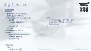 Jinja2 example
# Template
interfaces {
{% for item in interfaces %}
{{ item }} {
description "{{ description }}";
unit 0 {
family {{ family }};
}
} {% endfor %}
}
protocols {
mpls {
{% for item in interfaces %}
interface {{ item }};
{% endfor %}
}
}
interfaces {
ge-1/0/1 {
description "MPLS
interface";
unit 0 {
family mpls;
}
}
ge-1/0/2 {
description "MPLS
interface";
unit 0 {
family mpls;
}
}
}
protocols {
mpls {
interface ge-1/0/1;
data= {
'interfaces': ['ge-1/0/1', 'ge-1/0/2’],
'description': 'MPLS interface',
'family': 'mpls'
}
 