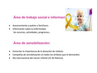 Área de trabajo social e información: 
 Asesoramiento a padres y familiares. 
 Información sobre la enfermedad, 
los recursos, actividades, programas… 
Área de sensibilización: 
 Fomentar la importancia de la donación de médula. 
 Campañas de sensibilización en todos los ámbitos que lo demanden. 
 Día internacional del cáncer infantil (15 de febrero). 
 